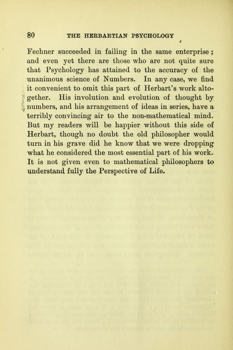 4 Fechner succeeded in failing in the same enterprise ; and even yet there are those who are not quite sure that Psychology has attained to the accuracy of the unanimous science of Numbers. In any case, we find it convenient to omit this part of Herbart's work alto- ; gether. His involution and evolution of thought by I numbers, and his arrangement of ideas in series, have a terribly convincing air to the non-mathematical mind. But my readers will be happier without this side of Herbart, though no doubt the old philosopher would turn in his grave did he know that we were dropping what he considered the most essential part of his work. It is not given even to mathematical philosophers to understand fully the Perspective of Life.