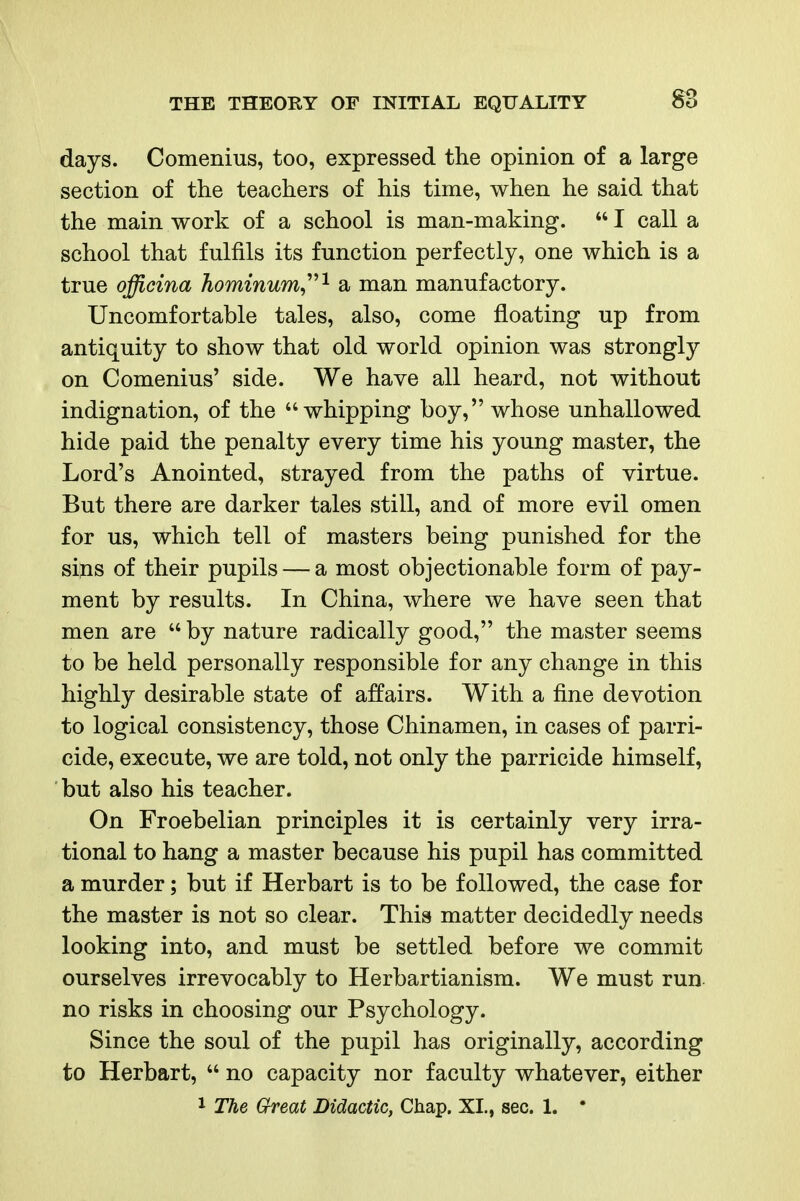 days. Comenius, too, expressed the opinion of a large section of the teachers of his time, when he said that the main work of a school is man-making.  I call a school that fulfils its function perfectly, one which is a true officina hominum,'^'^ a man manufactory. Uncomfortable tales, also, come floating up from antiquity to show that old world opinion was strongly on Comenius' side. We have all heard, not without indignation, of the whipping boy, whose unhallowed hide paid the penalty every time his young master, the Lord's Anointed, strayed from the paths of virtue. But there are darker tales still, and of more evil omen for us, which tell of masters being punished for the siins of their pupils — a most objectionable form of pay- ment by results. In China, where we have seen that men are  by nature radically good, the master seems to be held personally responsible for any change in this highly desirable state of affairs. With a fine devotion to logical consistency, those Chinamen, in cases of parri- cide, execute, we are told, not only the parricide himself, but also his teacher. On Froebelian principles it is certainly very irra- tional to hang a master because his pupil has committed a murder; but if Herbart is to be followed, the case for the master is not so clear. This matter decidedly needs looking into, and must be settled before we commit ourselves irrevocably to Herbartianism. We must run no risks in choosing our Psychology. Since the soul of the pupil has originally, according to Herbart,  no capacity nor faculty whatever, either 1 The Great Didactic, Chap. XI., sec. 1. *
