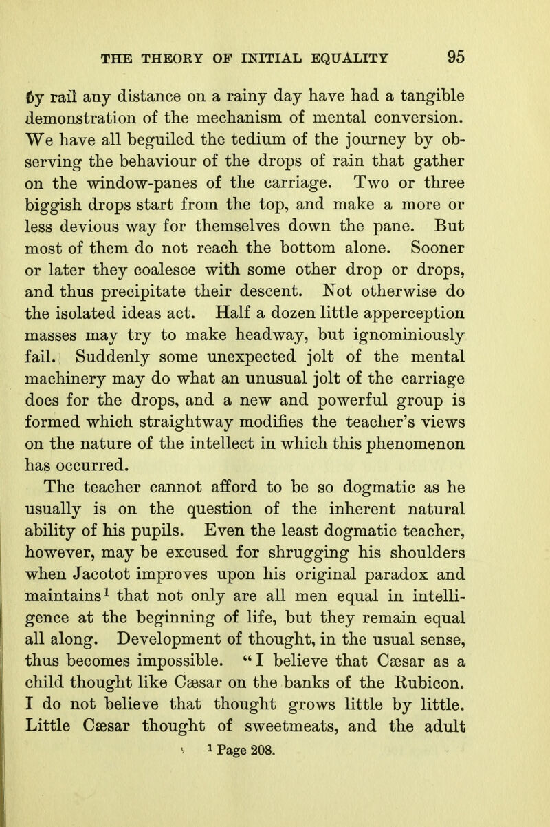 6y rail any distance on a rainy day have had a tangible demonstration of the mechanism of mental conversion. We have all beguiled the tedium of the journey by ob- serving the behaviour of the drops of rain that gather on the window-panes of the carriage. Two or three biggish drops start from the top, and make a more or less devious way for themselves down the pane. But most of them do not reach the bottom alone. Sooner or later they coalesce with some other drop or drops, and thus precipitate their descent. Not otherwise do the isolated ideas act. Half a dozen little apperception masses may try to make headway, but ignominiously fail. Suddenly some unexpected jolt of the mental machinery may do what an unusual jolt of the carriage does for the drops, and a new and powerful group is formed which straightway modifies the teacher's views on the nature of the intellect in which this phenomenon has occurred. The teacher cannot afford to be so dogmatic as he usually is on the question of the inherent natural ability of his pupils. Even the least dogmatic teacher, however, may be excused for shrugging his shoulders when Jacotot improves upon his original paradox and maintains 1 that not only are all men equal in intelli- gence at the beginning of life, but they remain equal all along. Development of thought, in the usual sense, thus becomes impossible.  I believe that Caesar as a child thought like Csesar on the banks of the Rubicon. I do not believe that thought grows little by little. Little Csesar thought of sweetmeats, and the adult ^ 1 Page 208.