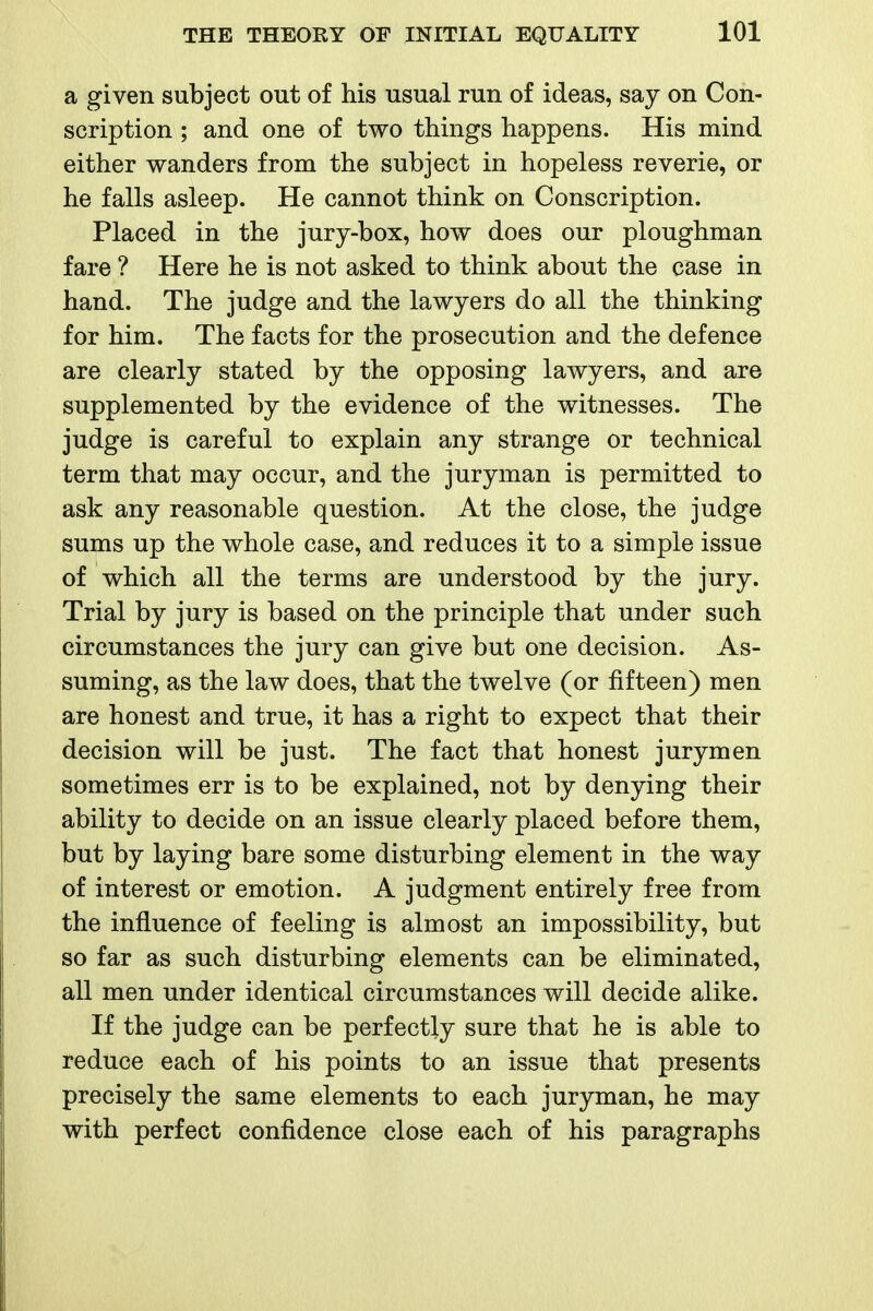 a given subject out of his usual run of ideas, say on Con- scription ; and one of two things happens. His mind either wanders from the subject in hopeless reverie, or he falls asleep. He cannot think on Conscription. Placed in the jury-box, how does our ploughman fare ? Here he is not asked to think about the case in hand. The judge and the lawyers do all the thinking for him. The facts for the prosecution and the defence are clearly stated by the opposing lawyers, and are supplemented by the evidence of the witnesses. The judge is careful to explain any strange or technical term that may occur, and the juryman is permitted to ask any reasonable question. At the close, the judge sums up the whole case, and reduces it to a simple issue of which all the terms are understood by the jury. Trial by jury is based on the principle that under such circumstances the jury can give but one decision. As- suming, as the law does, that the twelve (or fifteen) men are honest and true, it has a right to expect that their decision will be just. The fact that honest jurymen sometimes err is to be explained, not by denying their ability to decide on an issue clearly placed before them, but by laying bare some disturbing element in the way of interest or emotion. A judgment entirely free from the influence of feeling is almost an impossibility, but so far as such disturbing elements can be eliminated, all men under identical circumstances will decide alike. If the judge can be perfectly sure that he is able to reduce each of his points to an issue that presents precisely the same elements to each juryman, he may with perfect confidence close each of his paragraphs