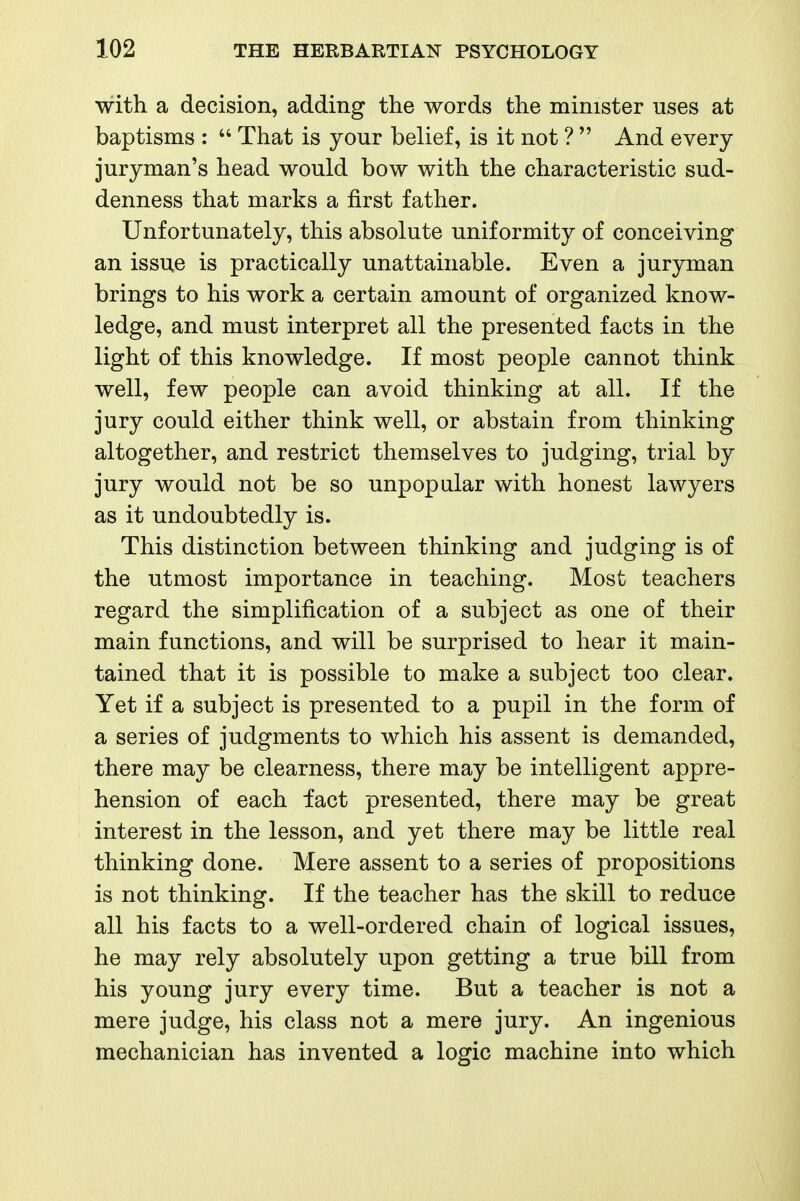 with a decision, adding the words the minister uses at baptisms :  That is your belief, is it not ?  And every juryman's head would bow with the characteristic sud- denness that marks a first father. Unfortunately, this absolute uniformity of conceiving an issue is practically unattainable. Even a juryman brings to his work a certain amount of organized know- ledge, and must interpret all the presented facts in the light of this knowledge. If most people cannot think well, few people can avoid thinking at all. If the jury could either think well, or abstain from thinking altogether, and restrict themselves to judging, trial by jury would not be so unpopular with honest lawyers as it undoubtedly is. This distinction between thinking and judging is of the utmost importance in teaching. Most teachers regard the simplification of a subject as one of their main functions, and will be surprised to hear it main- tained that it is possible to make a subject too clear. Yet if a subject is presented to a pupil in the form of a series of judgments to which his assent is demanded, there may be clearness, there may be intelligent appre- hension of each fact presented, there may be great interest in the lesson, and yet there may be little real thinking done. Mere assent to a series of propositions is not thinking. If the teacher has the skill to reduce all his facts to a well-ordered chain of logical issues, he may rely absolutely upon getting a true bill from his young jury every time. But a teacher is not a mere judge, his class not a mere jury. An ingenious mechanician has invented a logic machine into which