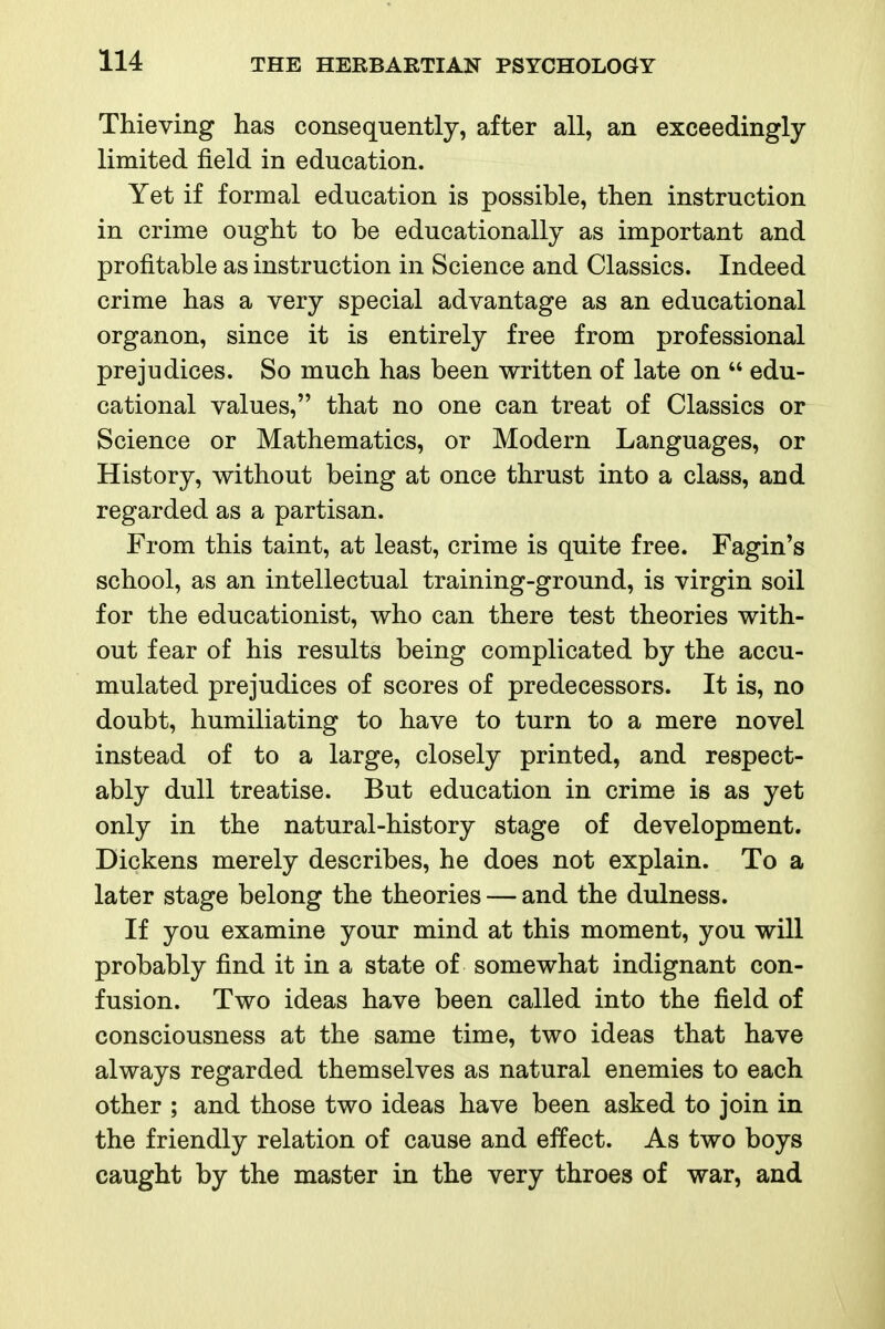 Thieving has consequently, after all, an exceedingly limited field in education. Yet if formal education is possible, then instruction in crime ought to be educationally as important and profitable as instruction in Science and Classics. Indeed crime has a very special advantage as an educational organon, since it is entirely free from professional prejudices. So much has been written of late on  edu- cational values, that no one can treat of Classics or Science or Mathematics, or Modern Languages, or History, without being at once thrust into a class, and regarded as a partisan. From this taint, at least, crime is quite free. Fagin's school, as an intellectual training-ground, is virgin soil for the educationist, who can there test theories with- out fear of his results being complicated by the accu- mulated prejudices of scores of predecessors. It is, no doubt, humiliating to have to turn to a mere novel instead of to a large, closely printed, and respect- ably dull treatise. But education in crime is as yet only in the natural-history stage of development. Dickens merely describes, he does not explain. To a later stage belong the theories — and the dulness. If you examine your mind at this moment, you will probably find it in a state of somewhat indignant con- fusion. Two ideas have been called into the field of consciousness at the same time, two ideas that have always regarded themselves as natural enemies to each other ; and those two ideas have been asked to join in the friendly relation of cause and effect. As two boys caught by the master in the very throes of war, and