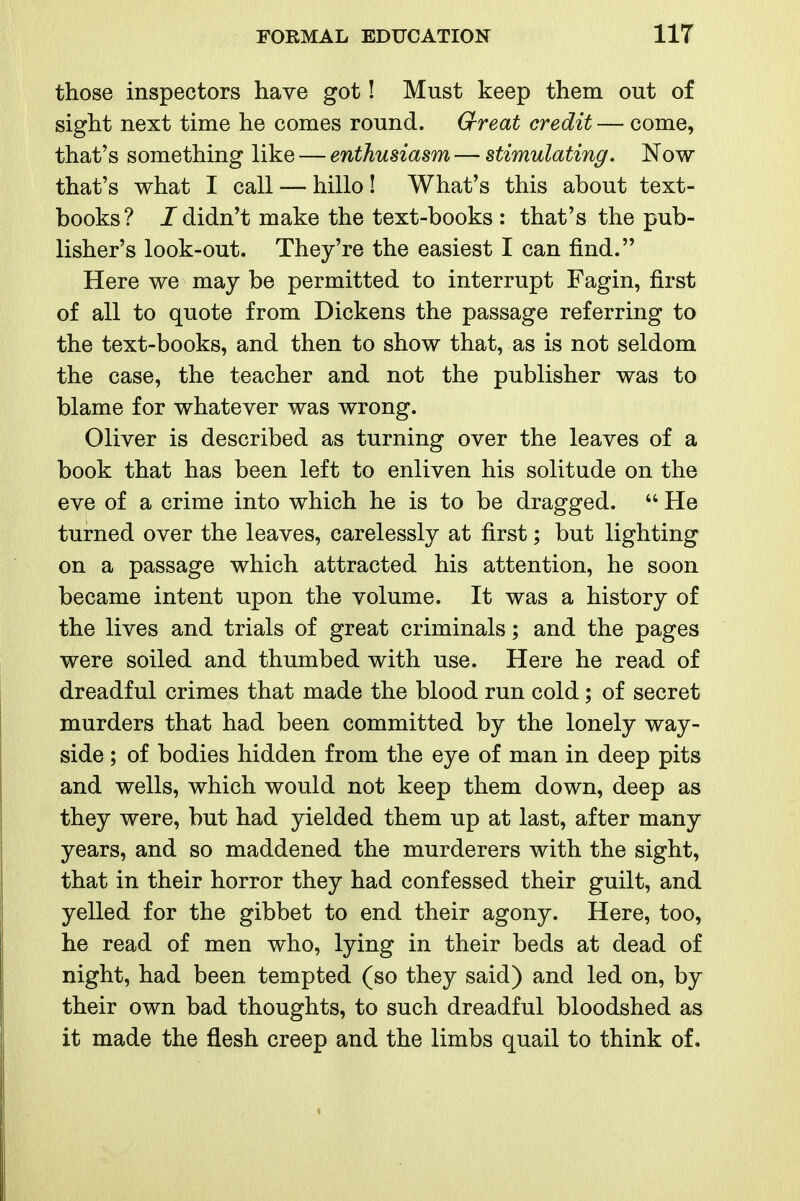 those inspectors have got! Must keep them out of sight next time he comes round. Grreat credit — come, that's something like — enthusiasm — stimulating. Now that's what I call — hillo ! What's this about text- books? J didn't make the text-books: that's the pub- lisher's look-out. They're the easiest I can find. Here we may be permitted to interrupt Fagin, first of all to quote from Dickens the passage referring to the text-books, and then to show that, as is not seldom the case, the teacher and not the publisher was to blame for whatever was wrong. Oliver is described as turning over the leaves of a book that has been left to enliven his solitude on the eve of a crime into which he is to be dragged.  He turned over the leaves, carelessly at first; but lighting on a passage which attracted his attention, he soon became intent upon the volume. It was a history of the lives and trials of great criminals; and the pages were soiled and thumbed with use. Here he read of dreadful crimes that made the blood run cold; of secret murders that had been committed by the lonely way- side ; of bodies hidden from the eye of man in deep pits and wells, which would not keep them down, deep as they were, but had yielded them up at last, after many years, and so maddened the murderers with the sight, that in their horror they had confessed their guilt, and yelled for the gibbet to end their agony. Here, too, he read of men who, lying in their beds at dead of night, had been tempted (so they said) and led on, by their own bad thoughts, to such dreadful bloodshed as it made the flesh creep and the limbs quail to think of.