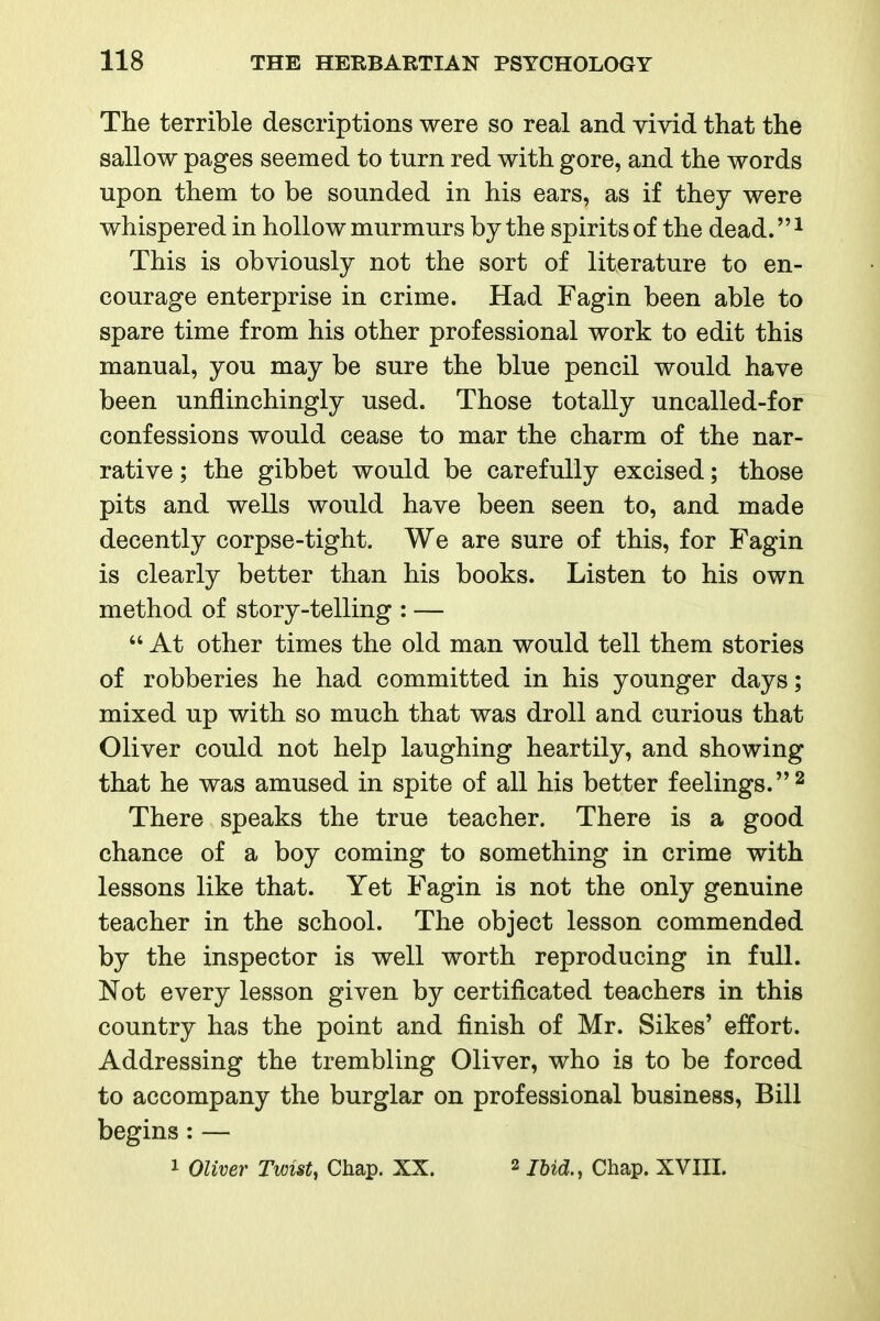 The terrible descriptions were so real and vivid that the sallow pages seemed to turn red with gore, and the words upon them to be sounded in his ears, as if they were whispered in hollow murmurs by the spirits of the dead.^ This is obviously not the sort of literature to en- courage enterprise in crime. Had Fagin been able to spare time from his other professional work to edit this manual, you may be sure the blue pencil would have been unflinchingly used. Those totally uncalled-for confessions would cease to mar the charm of the nar- rative ; the gibbet would be carefully excised; those pits and wells would have been seen to, and made decently corpse-tight. We are sure of this, for Fagin is clearly better than his books. Listen to his own method of story-telling : —  At other times the old man would tell them stories of robberies he had committed in his younger days; mixed up with so much that was droll and curious that Oliver could not help laughing heartily, and showing that he was amused in spite of all his better feelings. There speaks the true teacher. There is a good chance of a boy coming to something in crime with lessons like that. Yet Fagin is not the only genuine teacher in the school. The object lesson commended by the inspector is well worth reproducing in full. Not every lesson given by certificated teachers in this country has the point and finish of Mr. Sikes' effort. Addressing the trembling Oliver, who is to be forced to accompany the burglar on professional business, Bill begins : —