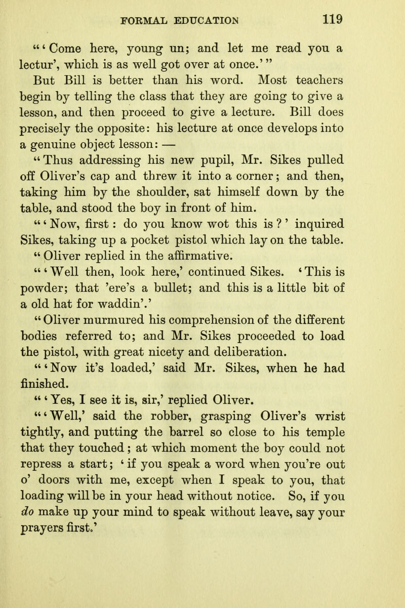 'Come here, young un; and let me read you a lectur', which is as well got over at once.' But Bill is better than his word. Most teachers begin by telling the class that they are going to give a lesson, and then proceed to give a lecture. Bill does precisely the opposite: his lecture at once develops into a genuine object lesson: — Thus addressing his new pupil, Mr. Sikes pulled off Oliver's cap and threw it into a corner; and then, taking him by the shoulder, sat himself down by the table, and stood the boy in front of him. ' Now, first: do you know wot this is ? ' inquired Sikes, taking up a pocket pistol which lay on the table.  Oliver replied in the affirmative.  ' Well then, look here,' continued Sikes. * This is powder; that 'ere's a bullet; and this is a little bit of a old hat for waddin'.'  Oliver murmured his comprehension of the different bodies referred to; and Mr. Sikes proceeded to load the pistol, with great nicety and deliberation. ' Now it's loaded,' said Mr. Sikes, when he had finished. ' Yes, 1 see it is, sir,' replied Oliver. 'Well,' said the robber, grasping Oliver's wrist tightly, and putting the barrel so close to his temple that they touched; at which moment the boy could not repress a start; ' if you speak a word when you're out o' doors with me, except when I speak to you, that loading will be in your head without notice. So, if you do make up your mind to speak without leave, say your prayers first.'