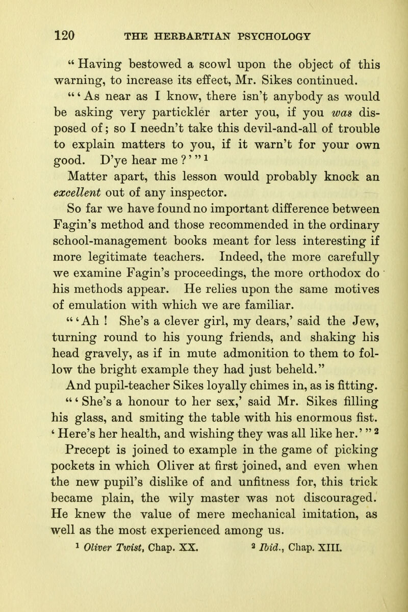  Having bestowed a scowl upon the object of this warning, to increase its effect, Mr. Sikes continued. ' As near as I know, there isn't anybody as would be asking very partickler arter you, if you was dis- posed of; so I needn't take this devil-and-all of trouble to explain matters to you, if it warn't for your own good. D'ye hear me ?'  i Matter apart, this lesson would probably knock an excellent out of any inspector. So far we have found no important difference between Fagin's method and those recommended in the ordinary school-management books meant for less interesting if more legitimate teachers. Indeed, the more carefully we examine Fagin's proceedings, the more orthodox do his methods appear. He relies upon the same motives of emulation with which we are familiar.  ' Ah ! She's a clever girl, my dears,' said the Jew, turning round to his young friends, and shaking his head gravely, as if in mute admonition to them to fol- low the bright example they had just beheld. And pupil-teacher Sikes loyally chimes in, as is fitting. ' She's a honour to her sex,' said Mr. Sikes filling his glass, and smiting the table with his enormous fist. ' Here's her health, and wishing they was all like her.'  ^ Precept is joined to example in the game of picking pockets in which Oliver at first joined, and even when the new pupil's dislike of and unfitness for, this trick became plain, the wily master was not discouraged. He knew the value of mere mechanical imitation, as well as the most experienced among us.