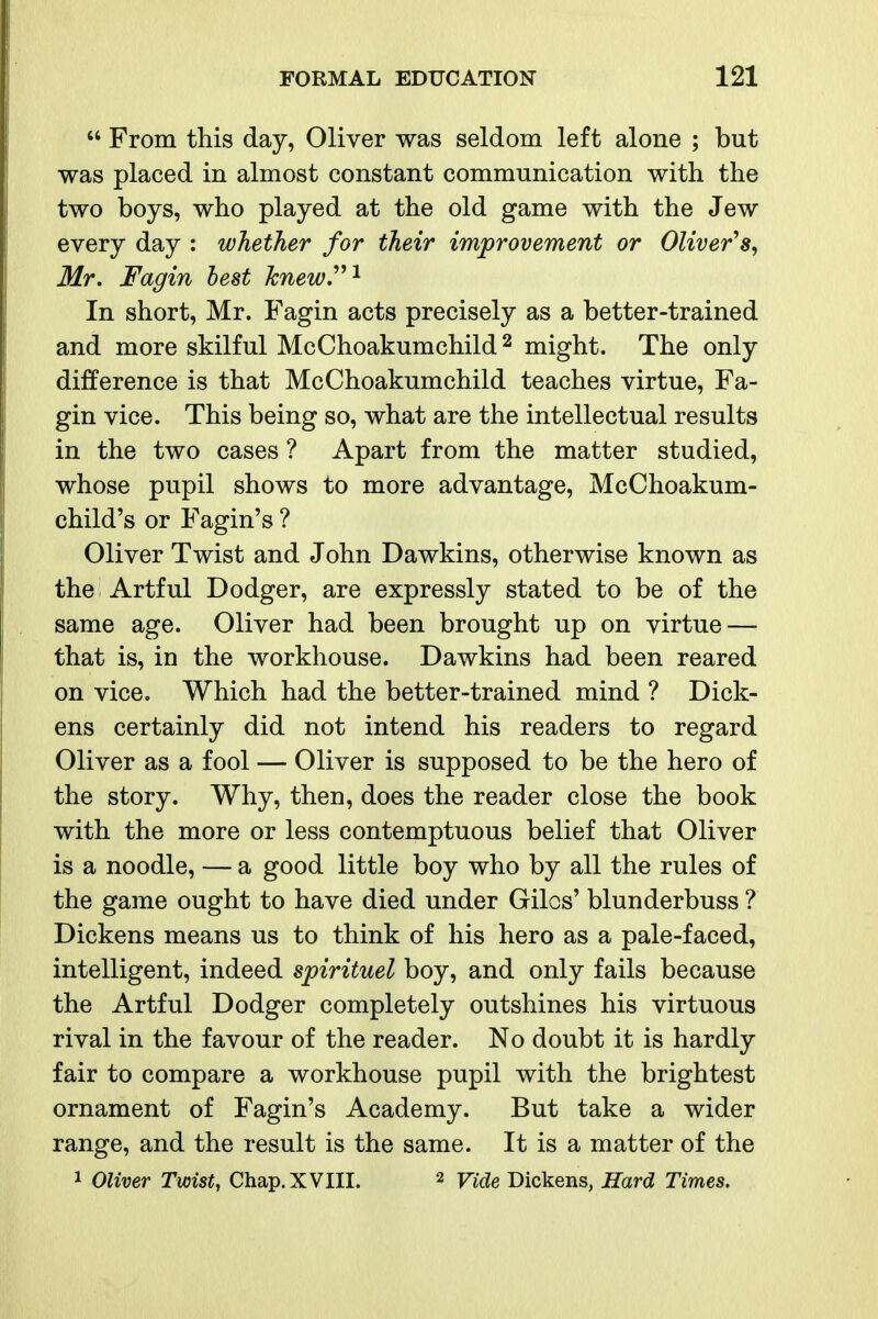  From this day, Oliver was seldom left alone ; but was placed in almost constant communication with the two boys, who played at the old game with the Jew every day : whether for their improvement or Oliver'' Mr. Fagin best knew.^^^ In short, Mr. Fagin acts precisely as a better-trained and more skilful McChoakumchild ^ might. The only difference is that McChoakumchild teaches virtue, Fa- gin vice. This being so, what are the intellectual results in the two cases ? Apart from the matter studied, whose pupil shows to more advantage, McChoakum- child's or Fagin's ? Oliver Twist and John Dawkins, otherwise known as the Artful Dodger, are expressly stated to be of the same age. Oliver had been brought up on virtue — that is, in the workhouse. Dawkins had been reared on vice. Which had the better-trained mind ? Dick- ens certainly did not intend his readers to regard Oliver as a fool — Oliver is supposed to be the hero of the story. Why, then, does the reader close the book with the more or less contemptuous belief that Oliver is a noodle, — a good little boy who by all the rules of the game ought to have died under Gilos' blunderbuss ? Dickens means us to think of his hero as a pale-faced, intelligent, indeed spirituel boy, and only fails because the Artful Dodger completely outshines his virtuous rival in the favour of the reader. No doubt it is hardly fair to compare a workhouse pupil with the brightest ornament of Fagin's Academy. But take a wider range, and the result is the same. It is a matter of the 1 Oliver Twist, Chap. XVIII. 2 yi^^e Dickens, Hard Times.