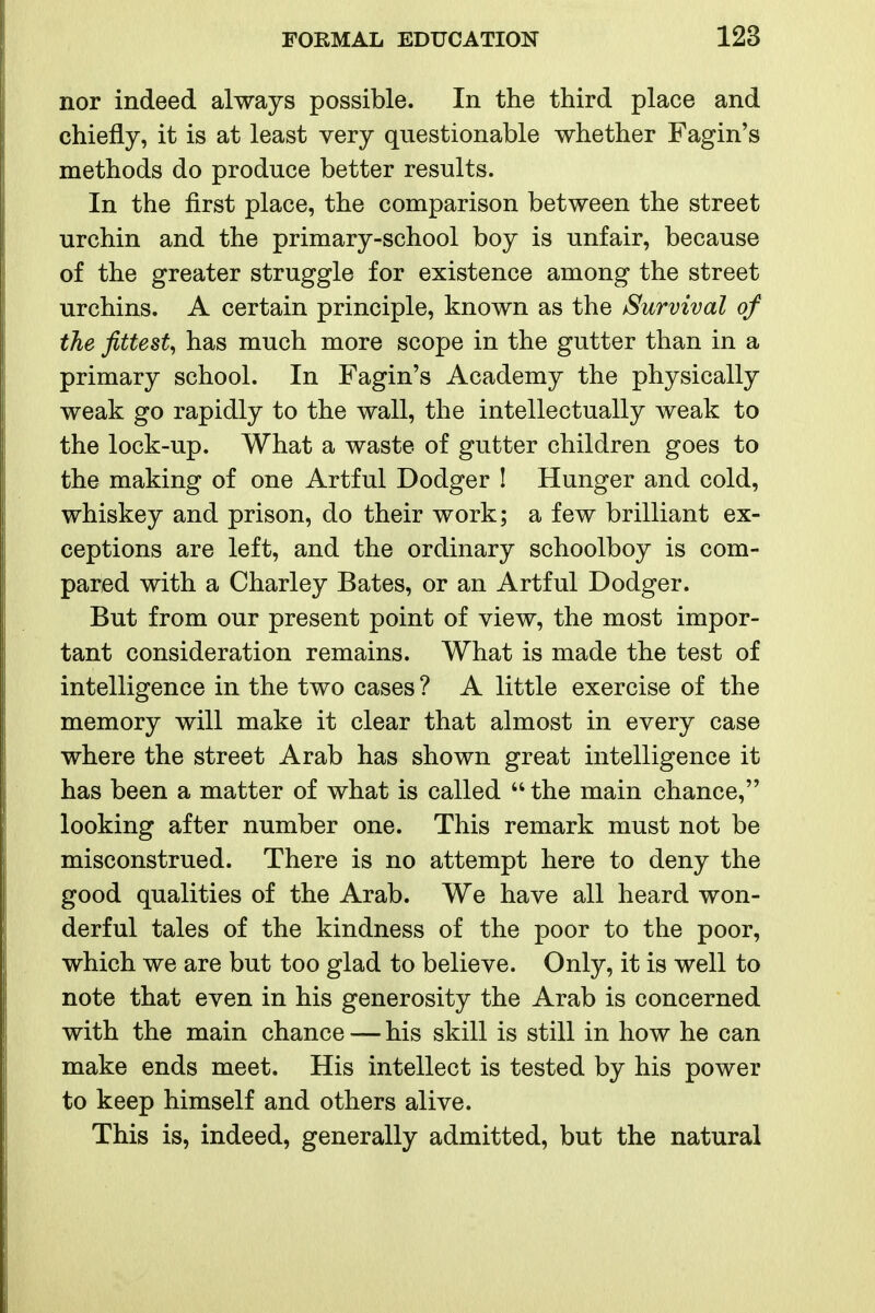 nor indeed always possible. In the third place and chiefly, it is at least very questionable whether Fagin's methods do produce better results. In the first place, the comparison between the street urchin and the primary-school boy is unfair, because of the greater struggle for existence among the street urchins. A certain principle, known as the Survival of the fittest^ has much more scope in the gutter than in a primary school. In Fagin's Academy the physically weak go rapidly to the wall, the intellectually weak to the lock-up. What a waste of gutter children goes to the making of one Artful Dodger ! Hunger and cold, whiskey and prison, do their work; a few brilliant ex- ceptions are left, and the ordinary schoolboy is com- pared with a Charley Bates, or an Artful Dodger. But from our present point of view, the most impor- tant consideration remains. What is made the test of intelligence in the two cases ? A little exercise of the memory will make it clear that almost in every case where the street Arab has shown great intelligence it has been a matter of what is called  the main chance, looking after number one. This remark must not be misconstrued. There is no attempt here to deny the good qualities of the Arab. We have all heard won- derful tales of the kindness of the poor to the poor, which we are but too glad to believe. Only, it is well to note that even in his generosity the Arab is concerned with the main chance — his skill is still in how he can make ends meet. His intellect is tested by his power to keep himself and others alive. This is, indeed, generally admitted, but the natural