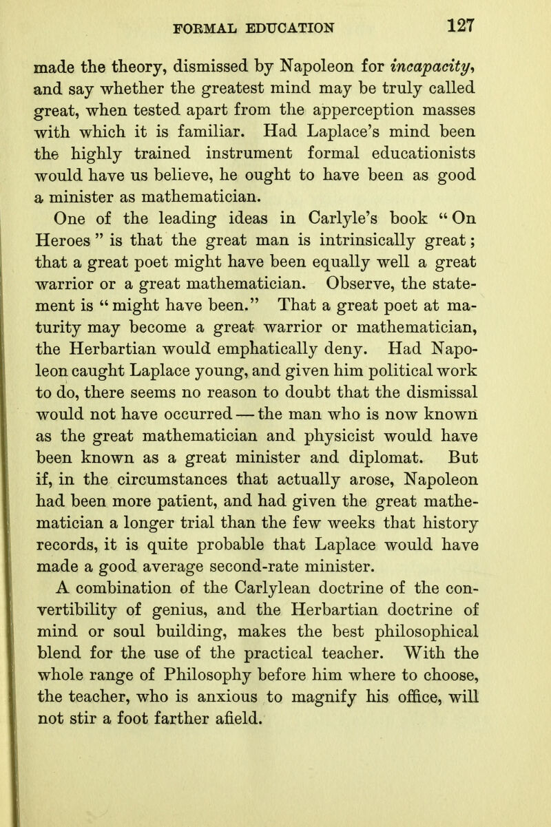 made the theory, dismissed by Napoleon for incapacity^ and say whether the greatest mind may be truly called great, when tested apart from the apperception masses with which it is familiar. Had Laplace's mind been the highly trained instrument formal educationists would have us believe, he ought to have been as good a minister as mathematician. One of the leading ideas in Carlyle's book  On Heroes  is that the great man is intrinsically great; that a great poet might have been equally well a great warrior or a great mathematician. Observe, the state- ment is  might have been. That a great poet at ma- turity may become a great warrior or mathematician, the Herbartian would emphatically deny. Had Napo- leon caught Laplace young, and given him political work to do, there seems no reason to doubt that the dismissal would not have occurred — the man who is now known as the great mathematician and physicist would have been known as a great minister and diplomat. But if, in the circumstances that actually arose. Napoleon had been more patient, and had given the great mathe- matician a longer trial than the few weeks that history records, it is quite probable that Laplace would have made a good average second-rate minister. A combination of the Carlylean doctrine of the con- vertibility of genius, and the Herbartian doctrine of mind or soul building, makes the best philosophical blend for the use of the practical teacher. With the whole range of Philosophy before him where to choose, the teacher, who is anxious to magnify his office, will not stir a foot farther afield.