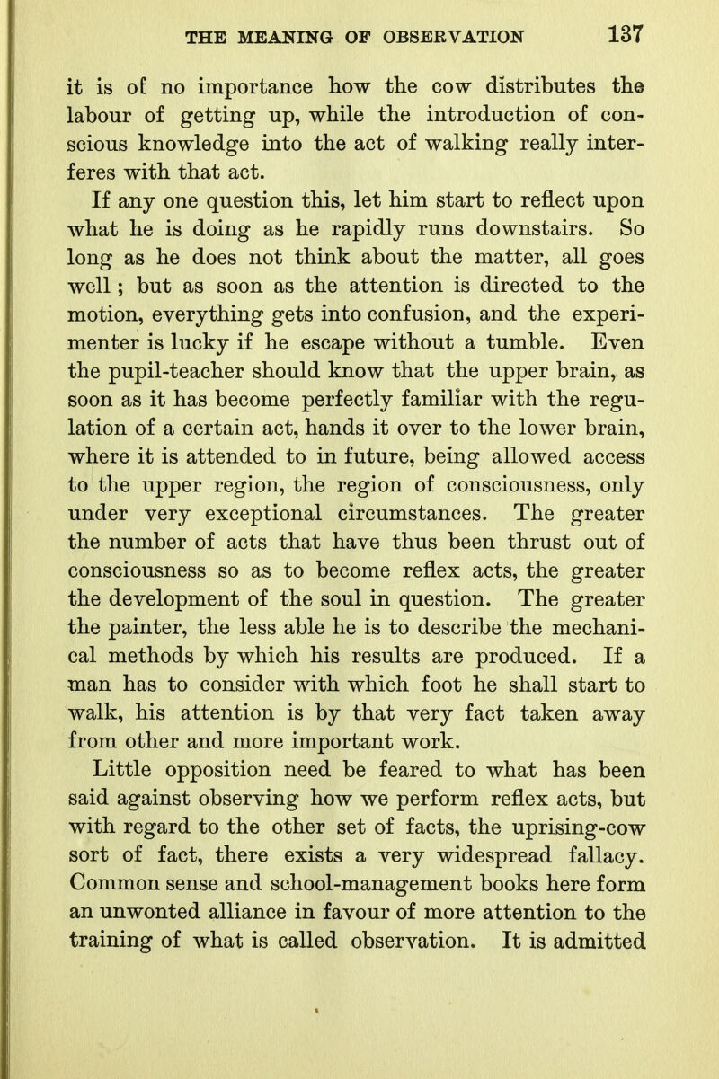 it is of no importance how the cow distributes the labour of getting up, while the introduction of con- scious knowledge into the act of walking really inter- feres with that act. If any one question this, let him start to reflect upon what he is doing as he rapidly runs downstairs. So long as he does not think about the matter, all goes well; but as soon as the attention is directed to the motion, everything gets into confusion, and the experi- menter is lucky if he escape without a tumble. Even the pupil-teacher should know that the upper brain, as soon as it has become perfectly familiar with the regu- lation of a certain act, hands it over to the lower brain, where it is attended to in future, being allowed access to the upper region, the region of consciousness, only under very exceptional circumstances. The greater the number of acts that have thus been thrust out of consciousness so as to become reflex acts, the greater the development of the soul in question. The greater the painter, the less able he is to describe the mechani- cal methods by which his results are produced. If a man has to consider with which foot he shall start to walk, his attention is by that very fact taken away from other and more important work. Little opposition need be feared to what has been said against observing how we perform reflex acts, but with regard to the other set of facts, the uprising-cow sort of fact, there exists a very widespread fallacy. Common sense and school-management books here form an unwonted alliance in favour of more attention to the training of what is called observation. It is admitted