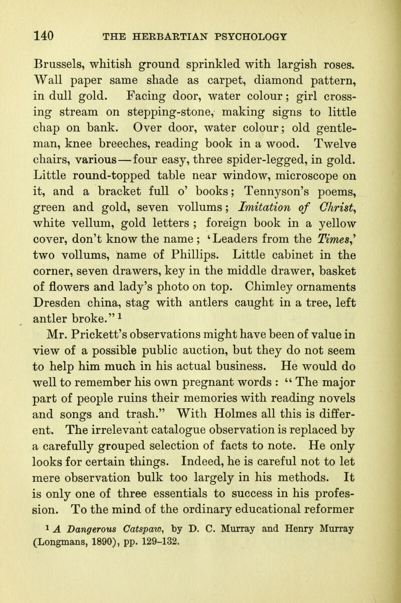 Brussels, whitish ground sprinkled with largish roses. Wall paper same shade as carpet, diamond pattern, in dull gold. Facing door, water colour; girl cross- ing stream on stepping-stone, making signs to little chap on bank. Over door, water colour; old gentle- man, knee breeches, reading book in a wood. Twelve chairs, various—four easy, three spider-legged, in gold. Little round-topped table near window, microscope on it, and a bracket full o' books; Tennyson's poems, green and gold, seven voUums; Imitation of Christy white vellum, gold letters ; foreign book in a yellow cover, don't know the name ; ' Leaders from the Times^ two voUums, name of Phillips. Little cabinet in the corner, seven drawers, key in the middle drawer, basket of flowers and lady's photo on top. Chimley ornaments Dresden china, stag with antlers caught in a tree, left antler broke. ^ Mr. Prickett's observations might have been of value in view of a possible public auction, but they do not seem to help him much in his actual business. He would do well to remember his own pregnant words :  The major part of people ruins their memories with reading novels and songs and trash. With Holmes all this is differ- ent. The irrelevant catalogue observation is replaced by a carefully grouped selection of facts to note. He only looks for certain things. Indeed, he is careful not to let mere observation bulk too largely in his methods. It is only one of three essentials to success in his profes- sion. To the mind of the ordinary educational reformer 1 A Dangerous Catspaw, by D. C. Murray and Henry Murray (Longmans, 1890), pp. 129-132.