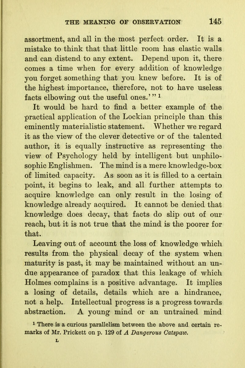 assortment, and all in the most perfect order. It is a mistake to think that that little room has elastic walls and can distend to any extent. Depend upon it, there comes a time when for every addition of knowledge you forget something that you knew before. It is of the highest importance, therefore, not to have useless facts elbowing out the useful ones.' ^ It would be hard to find a better example of the practical application of the Lockian principle than this eminently materialistic statement. Whether we regard it as the view of the clever detective or of the talented author, it is equally instructive as representing the view of Psychology held by intelligent but unphilo- sophic Englishmen. The mind is a mere knowledge-box of limited capacity. As soon as it is filled to a certain point, it begins to leak, and all further attempts to acquire knowledge can only result in the losing of knowledge already acquired. It cannot be denied that knowledge does decay, that facts do slip out of our reach, but it is not true that the mind is the poorer for that. Leaving out of account the loss of knowledge which results from the physical decay of the system when maturity is past, it may be maintained without an un- due appearance of paradox that this leakage of which Holmes complains is a positive advantage. It implies a losing of details, details which are a hindrance, not a help. Intellectual progress is a progress towards abstraction. A young mind or an untrained mind 1 There is a curious parallelism between the above and certain re- marks of Mr. Prickett on p. 129 of A Dangerous Catspaw.