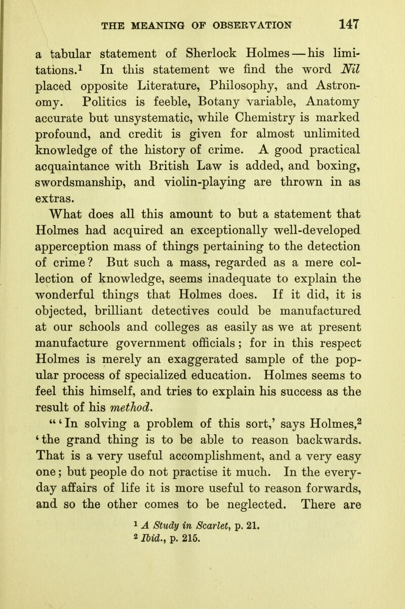 a tabular statement of Sherlock Holmes — his limi- tations. ^ In this statement we find the word Nil placed opposite Literature, Philosophy, and Astron- omy. Politics is feeble, Botany variable. Anatomy accurate but unsystematic, while Chemistry is marked profound, and credit is given for almost unlimited knowledge of the history of crime. A good practical acquaintance with British Law is added, and boxing, swordsmanship, and violin-playing are thrown in as extras. What does all this amount to but a statement that Holmes had acquired an exceptionally well-developed apperception mass of things pertaining to the detection of crime? But such a mass, regarded as a mere col- lection of knowledge, seems inadequate to explain the wonderful things that Holmes does. If it did, it is objected, brilliant detectives could be manufactured at our schools and colleges as easily as we at present manufacture government officials; for in this respect Holmes is merely an exaggerated sample of the pop- ular process of specialized education. Holmes seems to feel this himself, and tries to explain his success as the result of his method, ' In solving a problem of this sort,' says Holmes,^ 'the grand thing is to be able to reason backwards. That is a very useful accomplishment, and a very easy one; but people do not practise it much. In the every- day affairs of life it is more useful to reason forwards, and so the other comes to be neglected. There are 1 A Study in Scarlet^ p. 21. 2 Ibid., p. 215.