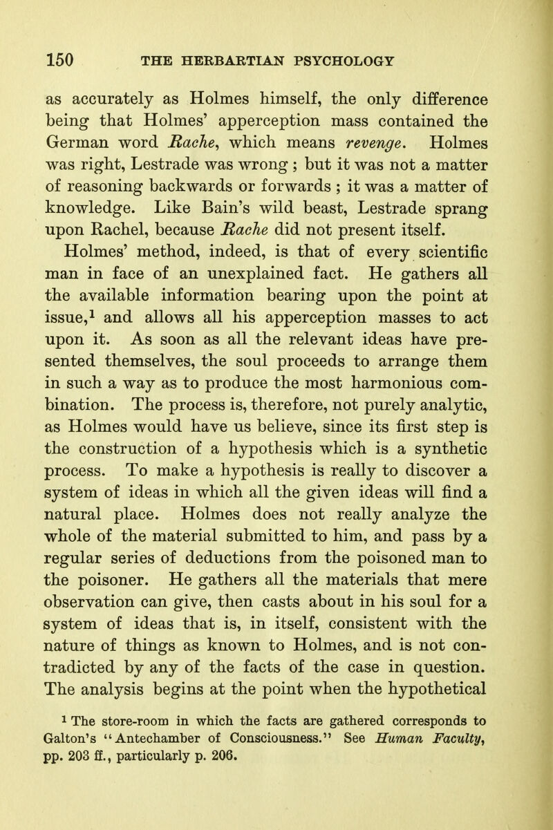 as accurately as Holmes himself, the only difference being that Holmes' apperception mass contained the German word RacJie^ which means revenge. Holmes was right, Lestrade was wrong ; but it was not a matter of reasoning backwards or forwards ; it was a matter of knowledge. Like Bain's wild beast, Lestrade sprang upon Rachel, because Rache did not present itself. Holmes' method, indeed, is that of every scientific man in face of an unexplained fact. He gathers all the available information bearing upon the point at issue,^ and allows all his apperception masses to act upon it. As soon as all the relevant ideas have pre- sented themselves, the soul proceeds to arrange them in such a way as to produce the most harmonious com- bination. The process is, therefore, not purely analytic, as Holmes would have us believe, since its first step is the construction of a hypothesis which is a synthetic process. To make a hypothesis is really to discover a system of ideas in which all the given ideas will find a natural place. Holmes does not really analyze the whole of the material submitted to him, and pass by a regular series of deductions from the poisoned man to the poisoner. He gathers all the materials that mere observation can give, then casts about in his soul for a system of ideas that is, in itself, consistent with the nature of things as known to Holmes, and is not con- tradicted by any of the facts of the case in question. The analysis begins at the point when the hypothetical 1 The store-room in which the facts are gathered corresponds to Galton's Antechamber of Consciousness. See Human Faculty^ pp. 203 ff., particularly p. 206.