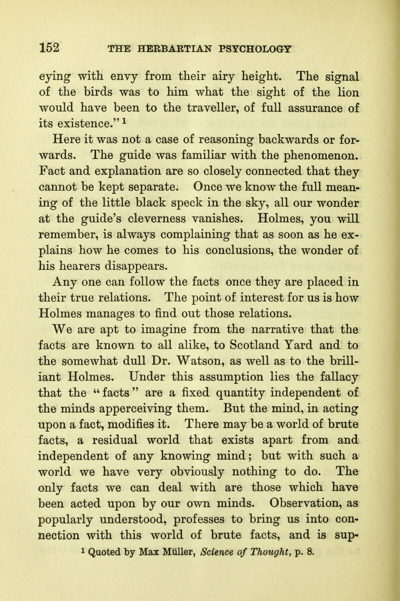 eying with envy from their airy height. The signal of the birds was to him what the sight of the lion would have been to the traveller, of full assurance of its existence. ^ Here it was not a case of reasoning backwards or for- wards. The guide was familiar with the phenomenon. Fact and explanation are so closely connected that they cannot be kept separate. Once we know the full mean- ing of the little black speck in the sky, all our wonder at the guide's cleverness vanishes. Holmes, you will remember, is always complaining that as soon as he ex- plains how he comes to his conclusions, the wonder of his hearers disappears. Any one can follow the facts once they are placed in their true relations. The point of interest for us is how Holmes manages to find out those relations. We are apt to imagine from the narrative that the facts are known to all alike, to Scotland Yard and to the somewhat dull Dr. Watson, as well as to the brill- iant Holmes. Under this assumption lies the fallacy that the  facts are a fixed quantity independent of the minds apperceiving them. But the mind, in acting upon a fact, modifies it. There may be a world of brute facts, a residual world that exists apart from and independent of any knowing mind; but with such a world we have very obviously nothing to do. The only facts we can deal with are those which have been acted upon by our own minds. Observation, as popularly understood, professes to bring us into con- nection with this world of brute facts, and is sup- 1 Quoted by Max Miiller, Science of Thought, p. 8.