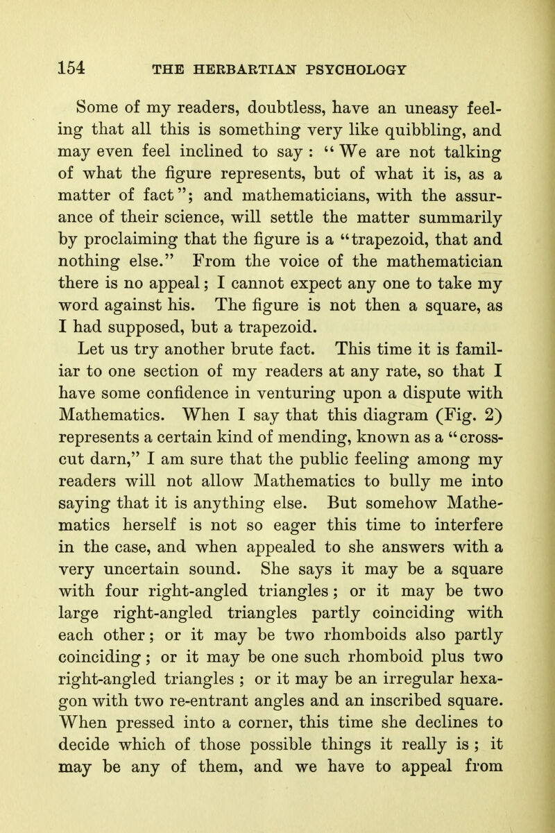 Some of my readers, doubtless, have an uneasy feel- ing that all this is something very like quibbling, and may even feel inclined to say :  We are not talking of what the figure represents, but of what it is, as a matter of fact; and mathematicians, with the assur- ance of their science, will settle the matter summarily by proclaiming that the figure is a trapezoid, that and nothing else. From the voice of the mathematician there is no appeal; I cannot expect any one to take my word against his. The figure is not then a square, as I had supposed, but a trapezoid. Let us try another brute fact. This time it is famil- iar to one section of my readers at any rate, so that I have some confidence in venturing upon a dispute with Mathematics. When I say that this diagram (Fig. 2) represents a certain kind of mending, known as a  cross- cut darn, I am sure that the public feeling among my readers will not allow Mathematics to bully me into saying that it is anything else. But somehow Mathe- matics herself is not so eager this time to interfere in the case, and when appealed to she answers with a very uncertain sound. She says it may be a square with four right-angled triangles; or it may be two large right-angled triangles partly coinciding with each other; or it may be two rhomboids also partly coinciding; or it may be one such rhomboid plus two right-angled triangles ; or it may be an irregular hexa- gon with two re-entrant angles and an inscribed square. When pressed into a corner, this time she declines to decide which of those possible things it really is ; it may be any of them, and we have to appeal from