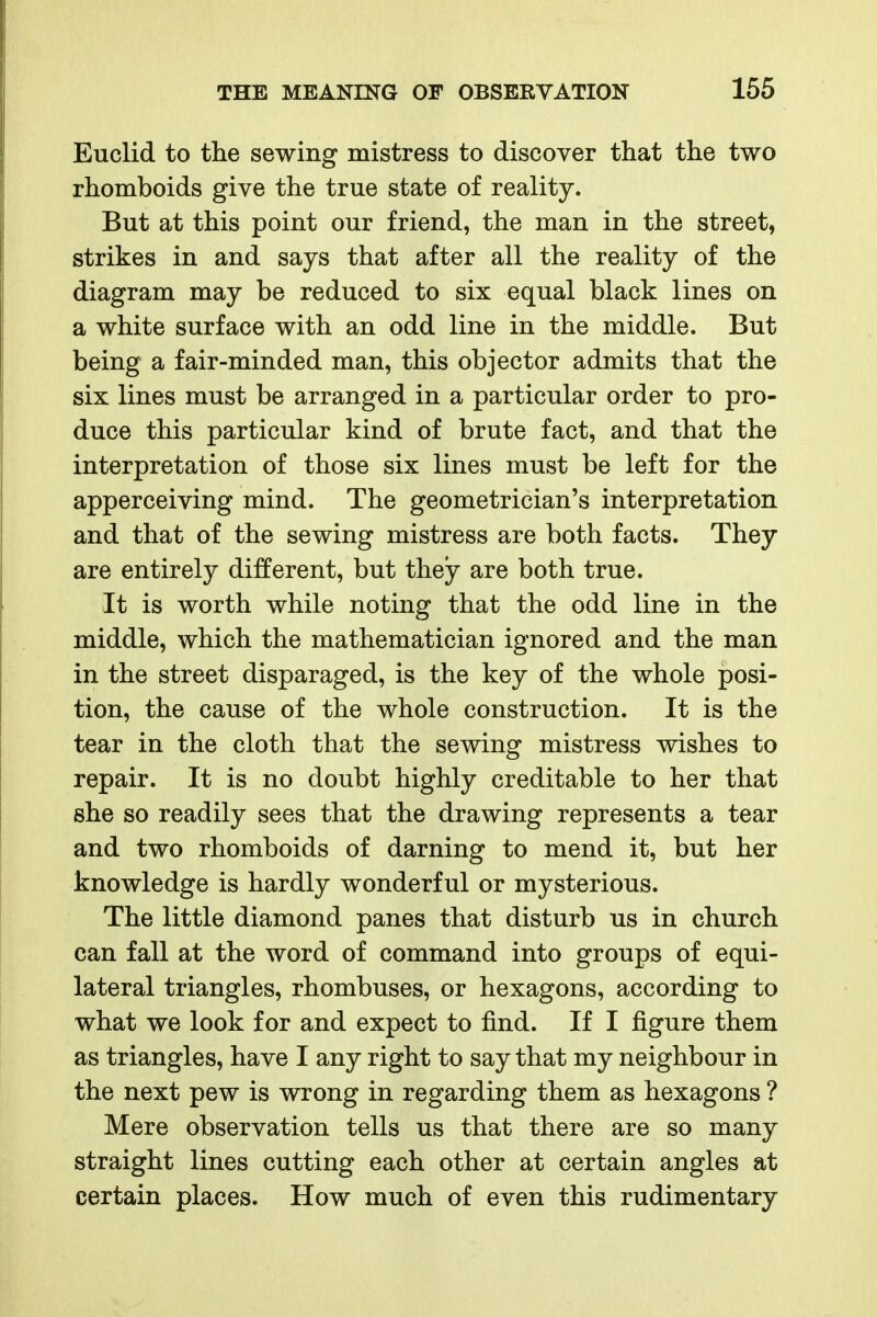 Euclid to the sewing mistress to discover that the two rhomboids give the true state of reality. But at this point our friend, the man in the street, strikes in and says that after all the reality of the diagram may be reduced to six equal black lines on a white surface with an odd line in the middle. But being a fair-minded man, this objector admits that the six lines must be arranged in a particular order to pro- duce this particular kind of brute fact, and that the interpretation of those six lines must be left for the apperceiving mind. The geometrician's interpretation and that of the sewing mistress are both facts. They are entirely different, but they are both true. It is worth while noting that the odd line in the middle, which the mathematician ignored and the man in the street disparaged, is the key of the whole posi- tion, the cause of the whole construction. It is the tear in the cloth that the sewing mistress wishes to repair. It is no doubt highly creditable to her that she so readily sees that the drawing represents a tear and two rhomboids of darning to mend it, but her knowledge is hardly wonderful or mysterious. The little diamond panes that disturb us in church can fall at the word of command into groups of equi- lateral triangles, rhombuses, or hexagons, according to what we look for and expect to find. If I figure them as triangles, have I any right to say that my neighbour in the next pew is wrong in regarding them as hexagons ? Mere observation tells us that there are so many straight lines cutting each other at certain angles at certain places. How much of even this rudimentary