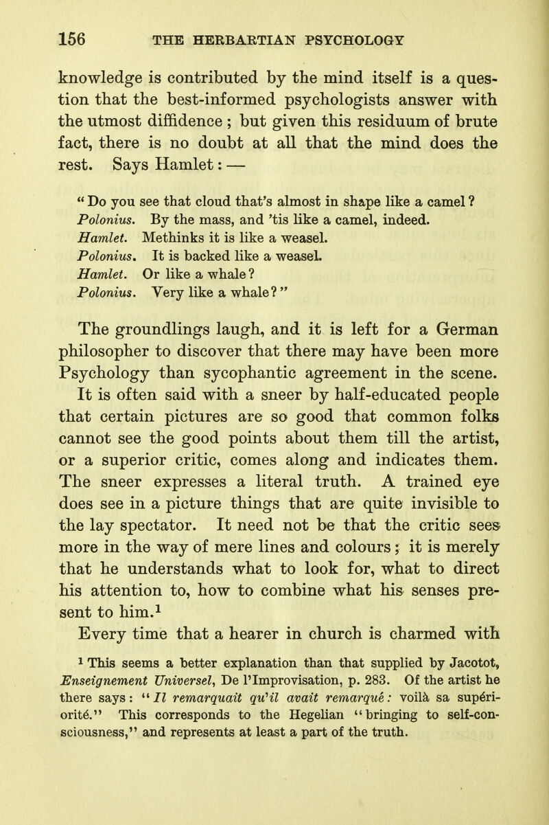 knowledge is contributed by the mind itself is a ques- tion that the best-informed psychologists answer with the utmost diffidence ; but given this residuum of brute fact, there is no doubt at all that the mind does the rest. Says Hamlet; —  Do you see that cloud that's almost in shape like a camel ? Polonius. By the mass, and 'tis like a camel, indeed. Hamlet. Methinks it is like a weasel. Polonius, It is backed like a weaseL Hamlet. Or like a whale ? Polonius. Very like a whale?  The groundlings laugh, and it is left for a German philosopher to discover that there may have been more Psychology than sycophantic agreement in the scene. It is often said with a sneer by half-educated people that certain pictures are so good that common folks cannot see the good points about them till the artist, or a superior critic, comes along and indicates them. The sneer expresses a literal truth. A trained eye does see in a picture things that are quite invisible to the lay spectator. It need not be that the critic sees more in the way of mere lines and colours; it is merely that he understands what to look for, what to direct his attention to, how to combine what his senses pre- sent to him.i Every time that a hearer in church is charmed with 1 This seems a better explanation than that supplied by Jacotot, Enseignement Universel^ De 1'Improvisation, p. 283. Of the artist he there says: /Z remarquait quHl avait remarque: voil^ sa superi- ority. This corresponds to the Hegelian bringing to self-con- sciousness, and represents at least a part of the truth.