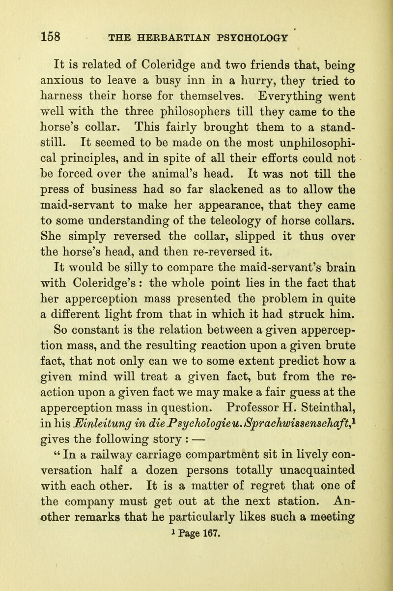 It is related of Coleridge and two friends that, being anxious to leave a busy inn in a hurry, they tried to harness their horse for themselves. Everything went well with the three philosophers till they came to the horse's collar. This fairly brought them to a stand- still. It seemed to be made on the most unphilosophi- cal principles, and in spite of all their efforts could not be forced over the animal's head. It was not till the press of business had so far slackened as to allow the maid-servant to make her appearance, that they came to some understanding of the teleology of horse collars. She simply reversed the collar, slipped it thus over the horse's head, and then re-reversed it. It would be silly to compare the maid-servant's brain with Coleridge's : the whole point lies in the fact that her apperception mass presented the problem in quite a different, light from that in which it had struck him. So constant is the relation between a given appercep- tion mass, and the resulting reaction upon a given brute fact, that not only can we to some extent predict how a given mind will treat a given fact, but from the re- action upon a given fact we may make a fair guess at the apperception mass in question. Professor H. Steinthal, in his Einleitung in diePsychologieu.SprachwissenscTiaft^^ gives the following story : —  In a railway carriage compartment sit in lively con- versation half a dozen persons totally unacquainted with each other. It is a matter of regret that one of the company must get out at the next station. An- other remarks that he particularly likes such a meeting 1 Page 167.