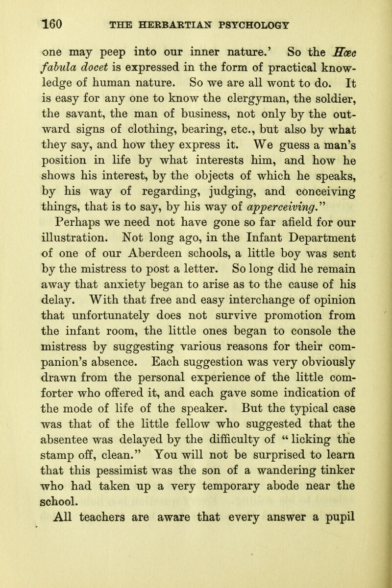 one may peep into our inner nature.' So the Hoee fahula docet is expressed in the form of practical know- ledge of human nature. So we are all wont to do. It is easy for any one to know the clergyman, the soldier, the savant, the man of business, not only by the out- ward signs of clothing, bearing, etc., but also by what they say, and how they express it. We guess a man's position in life by what interests him, and how he shows his interest, by the objects of which he speaks, by his way of regarding, judging, and conceiving things, that is to say, by his way of apperceiving.'^ Perhaps we need not have gone so far afield for our illustration. Not long ago, in the Infant Department of one of our Aberdeen schools, a little boy was sent by the mistress to post a letter. So long did he remain away that anxiety began to arise as to the cause of his delay. With that free and easy interchange of opinion that unfortunately does not survive promotion from the infant room, the little ones began to console the mistress by suggesting various reasons for their com- panion's absence. Each suggestion was very obviously drawn from the personal experience of the little com- forter who offered it, and each gave some indication of the mode of life of the speaker. But the typical case was that of the little fellow who suggested that the absentee was delayed by the difficulty of  licking the stamp off, clean. You will not be surprised to learn that this pessimist was the son of a wandering tinker who had taken up a very temporary abode near the school. All teachers are aware that every answer a pupil