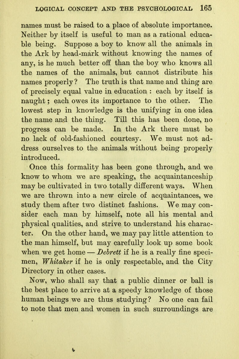 names must be raised to a place of absolute importance. Neither by itself is useful to man as a rational educa- ble being. Suppose a boy to know all the animals in the Ark by head-mark without knowing the names of any, is he much better off than the boy who knows all the names of the animals, but cannot distribute his names properly ? The truth is that name and thing are of precisely equal value in education : each by itself is naught; each owes its importance to the other. The lowest step in knowledge is the unifying in one idea the name and the thing. Till this has been done, no progress can be made. In the Ark there must be no lack of old-fashioned courtesy. We must not ad- dress ourselves to the animals without being properly introduced. Once this formality has been gone through, and we know to whom we are speaking, the acquaintanceship may be cultivated in two totally different ways. When we are thrown into a new circle of acquaintances, we study them after two distinct fashions. We may con- sider each man by himself, note all his mental and physical qualities, and strive to understand his charac- ter. On the other hand, we may pay little attention to the man himself, but may carefully look up some book when we get home — Dehrett if he is a really fine speci- men, Whitaker if he is only respectable, and the City Directory in other cases. Now, who shall say that a public dinner or ball is the best place to arrive at a speedy knowledge of those human beings we are thus studying ? No one can fail to note that men and women in such surroundings are V