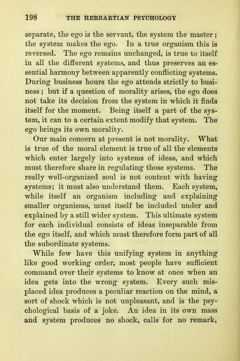 separate, the ego is the servant, the system the master ; the system makes the ego. In a true organism this is reversed. The ego remains unchanged, is true to itself in all the different systems, and thus preserves an es- sential harmony between apparently conflicting systems. During business hours the ego attends strictly to busi- ness ; but if a question of morality arises, the ego does not take its decision from the system in which it finds itself for the moment. Being itself a part of the sys- tem, it can to a certain extent modify that system. The ego brings its own morality. Our main concern at present is not morality. What is true of the moral element is true of all the elements which enter largely into systems of ideas, and which must therefore share in regulating those systems. The really well-organized soul is not content with having systems; it must also understand them. Each system, while itself an organism including and explaining smaller organisms, must itself be included under and explained by a still wider system. This ultimate system for each individual consists of ideas inseparable from the ego itself, and which must therefore form part of all the subordinate systems. While few have this unifying system in anything like good working order, most people have sufficient command over their systems to know at once when an idea gets into the wrong system. Every such mis- placed idea produces a peculiar reaction on the mind, a sort of shock which is not unpleasant, and is the psy- chological basis of a joke. An idea in its own mass and system produces no shock, calls for no remark,