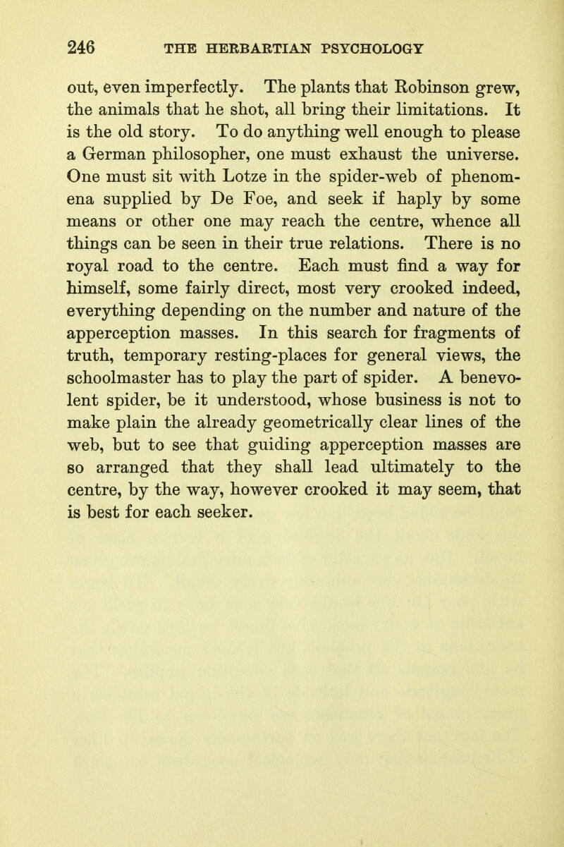 out, even imperfectly. The plants that Robinson grew, the animals that he shot, all bring their limitations. It is the old story. To do anything well enough to please a German philosopher, one must exhaust the universe. One must sit with Lotze in the spider-web of phenom- ena supplied by De Foe, and seek if haply by some means or other one may reach the centre, whence all things can be seen in their true relations. There is no royal road to the centre. Each must find a way for himself, some fairly direct, most very crooked indeed, everything depending on the number and nature of the apperception masses. In this search for fragments of truth, temporary resting-places for general views, the schoolmaster has to play the part of spider. A benevo- lent spider, be it understood, whose business is not to make plain the already geometrically clear lines of the web, but to see that guiding apperception masses are so arranged that they shall lead ultimately to the centre, by the way, however crooked it may seem, that is best for each seeker.