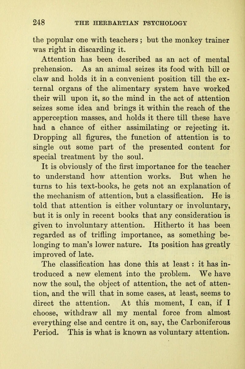 the popular one with teachers; but the monkey trainer was right in discarding it. Attention has been described as an act of mental prehension. As an animal seizes its food with bill or claw and holds it in a convenient position till the ex- ternal organs of the alimentary system have worked their will upon it, so the mind in the act of attention seizes some idea and brings it within the reach of the apperception masses, and holds it there till these have had a chance of either assimilating or rejecting it. Dropping all figures, the function of attention is to single out some part of the presented content for special treatment by the soul. It is obviously of the first importance for the teacher to understand how attention works. But when he turns to his text-books, he gets not an explanation of the mechanism of attention, but a classification. He is told that attention is either voluntary or involuntary, but it is only in recent books that any consideration is given to involuntary attention. Hitherto it has been regarded as of trifling importance, as something be- longing to man's lower nature. Its position has greatly improved of late. The classification has done this at least: it has in- troduced a new element into the problem. We have now the soul, the object of attention, the act of atten- tion, and the will that in some cases, at least, seems to direct the attention. At this moment, I can, if I choose, withdraw all my mental force from almost everything else and centre it on, say, the Carboniferous Period. This is what is known as voluntary attention.