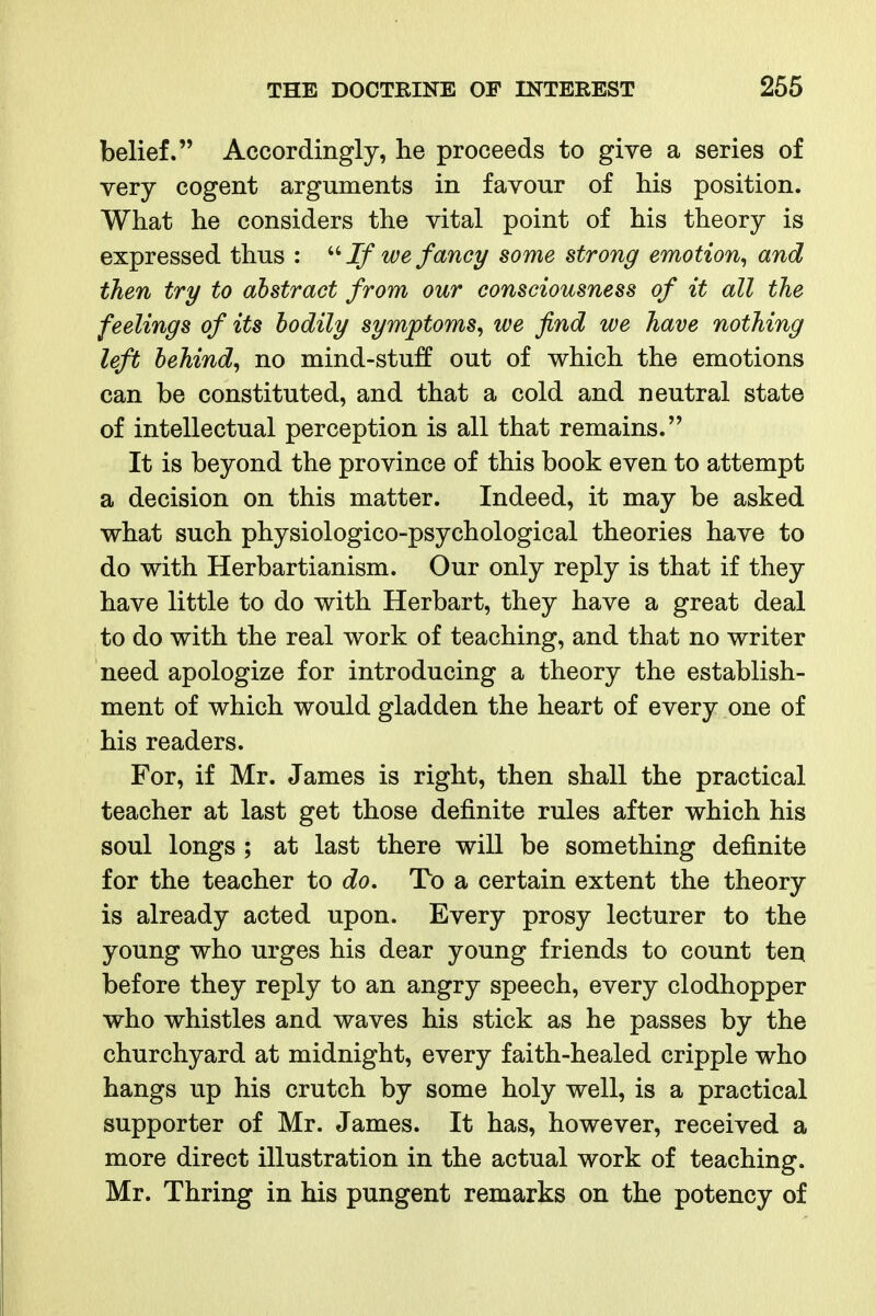 belief. Accordingly, lie proceeds to give a series of very cogent arguments in favour of his position. What he considers the vital point of his theory is expressed thus : If we fancy some strong emotion^ and then try to abstract from our consciousness of it all the feelings of its bodily symptoms^ we find we have nothing left behind^ no mind-stuff out of which the emotions can be constituted, and that a cold and neutral state of intellectual perception is all that remains. It is beyond the province of this book even to attempt a decision on this matter. Indeed, it may be asked what such physiologico-psychological theories have to do with Herbartianism. Our only reply is that if they have little to do with Herbart, they have a great deal to do with the real work of teaching, and that no writer need apologize for introducing a theory the establish- ment of which would gladden the heart of every one of his readers. For, if Mr. James is right, then shall the practical teacher at last get those definite rules after which his soul longs ; at last there will be something definite for the teacher to do. To a certain extent the theory is already acted upon. Every prosy lecturer to the young who urges his dear young friends to count tert before they reply to an angry speech, every clodhopper who whistles and waves his stick as he passes by the churchyard at midnight, every faith-healed cripple who hangs up his crutch by some holy well, is a practical supporter of Mr. James. It has, however, received a more direct illustration in the actual work of teaching. Mr. Thring in his pungent remarks on the potency of