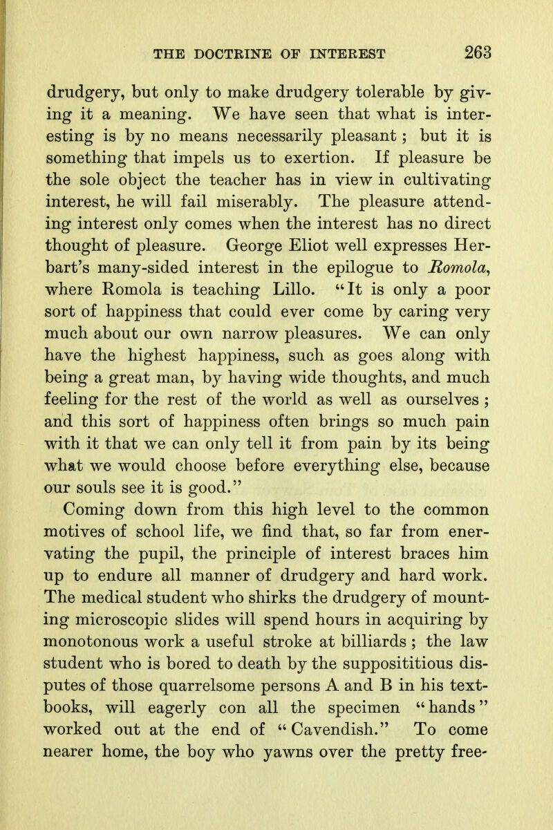 drudgery, but only to make drudgery tolerable by giv- ing it a meaning. We have seen that what is inter- esting is by no means necessarily pleasant; but it is something that impels us to exertion. If pleasure be the sole object the teacher has in view in cultivating interest, he will fail miserably. The pleasure attend- ing interest only comes when the interest has no direct thought of pleasure. George Eliot well expresses Her- bart's many-sided interest in the epilogue to Romola^ where Romola is teaching Lillo. It is only a poor sort of happiness that could ever come by caring very much about our own narrow pleasures. We can only have the highest happiness, such as goes along with being a great man, by having wide thoughts, and much feeling for the rest of the world as well as ourselves ; and this sort of happiness often brings so much pain with it that we can only tell it from pain by its being what we would choose before everything else, because our souls see it is good. Coming down from this high level to the common motives of school life, we find that, so far from ener- vating the pupil, the principle of interest braces him up to endure all manner of drudgery and hard work. The medical student who shirks the drudgery of mount- ing microscopic slides will spend hours in acquiring by monotonous work a useful stroke at billiards ; the law student who is bored to death by the supposititious dis- putes of those quarrelsome persons A and B in his text- books, will eagerly con all the specimen  hands worked out at the end of  Cavendish. To come nearer home, the boy who yawns over the pretty free-
