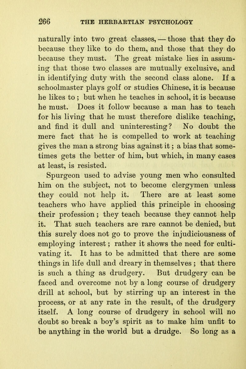 naturally into two great classes, — those that they do because they like to do them, and those that they do because they must. The great mistake lies in assum- ing that those two classes are mutually exclusive, and in identifying duty with the second class alone. If a schoolmaster plays golf or studies Chinese, it is because he likes to ; but when he teaches in school, it is because he must. Does it follow because a man has to teach for his living that he must therefore dislike teaching, and find it dull and uninteresting? No doubt the mere fact that he is compelled to work at teaching gives the man a strong bias against it; a bias that some- times gets the better of him, but which, in many cases at least, is resisted. Spurgeon used to advise young men who consulted him on the subject, not to become clergymen unless they could not help it. There are at least some teachers who have applied this principle in choosing their profession; they teach because they cannot help it. That such teachers are rare cannot be denied, but this surely does not go to prove the injudiciousness of employing interest; rather it shows the need for culti- vating it. It has to be admitted that there are some things in life dull and dreary in themselves ; that there is such a thing as drudgery. But drudgery can be faced and overcome not by a long course of drudgery drill at school, but by stirring up an interest in the process, or at any rate in the result, of the drudgery itself. A long course of drudgery in school will no doubt so break a boy's spirit as to make him unfit to be anything in the world but a drudge. So long as a