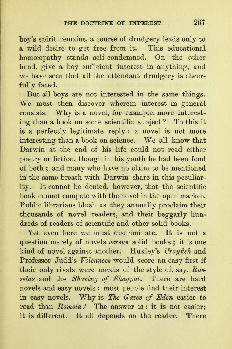 boy's spirit remains, a course of drudgery leads only to a wild desire to get free from it. This educational homoeopathy stands self-condemned. On the other hand, give a boy sufficient interest in anything, and we have seen that all the attendant drudgery is cheer- fully faced. But all boys are not interested in the same things. We must then discover wherein interest in general consists. Why is a novel, for example, more interest- ing than a book on some scientific subject ? To this it is a perfectly legitimate reply : a novel is not more interesting than a book on science. We all know that Darwin at the end of his life could not read either poetry or fiction, though in his youth he had been fond of both ; and many who have no claim to be mentioned in the same breath with Darwin share in this peculiar- ity. It cannot be denied, however, that the scientific book cannot compete with the novel in the open market. Public librarians blush as they annually proclaim their thousands of novel readers, and their beggarly hun- dreds of readers of scientific and other solid books. Yet even here we must discriminate. It is not a question merely of novels versus solid books ; it is one kind of novel against another. Huxley's Crayfish and Professor Judd's Volcanoes would score an easy first if their only rivals were novels of the style of, say, Ras- selas and the Shaving of Shagpat. There are hard novels and easy novels ; most people find their interest in easy novels. Why is The Gates of Eden easier to read than Romolaf The answer is: it is not easier; it is different. It all depends on the reader. There