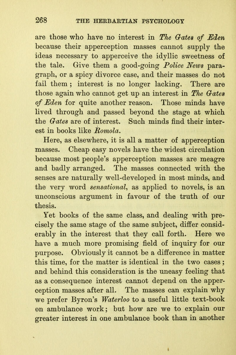 are those who have no interest in The Crates of Eden because their apperception masses cannot supply the ideas necessary to apperceive the idyllic sweetness of the tale. Give them a good-going Police News para- graph, or a spicy divorce case, and their masses do not fail them ; interest is no longer lacking. There are those again who cannot get up an interest in The Grates of Eden for quite another reason. Those minds have lived through and passed beyond the stage at which the Grates are of interest. Such minds find their inter- est in books like Romola. Here, as elsewhere, it is all a matter of apperception masses. Cheap easy novels have the widest circulation because most people's apperception masses are meagre and badly arranged. The masses connected with the senses are naturally well-developed in most minds, and the very word sensational^ as applied to novels, is an unconscious argument in favour of the truth of our thesis. Yet books of the same class, and dealing with pre- cisely the same stage of the same subject, differ consid- erably in the interest that they call forth. Here we have a much more promising field of inquiry for our purpose. Obviously it cannot be a difference in matter this time, for the matter is identical in the two cases; and behind this consideration is the uneasy feeling that as a consequence interest cannot depend on the apper- ception masses after all. The masses can explain why we prefer Byron's Waterloo to a useful little text-book on ambulance work; but how are we to explain our greater interest in one ambulance book than in another