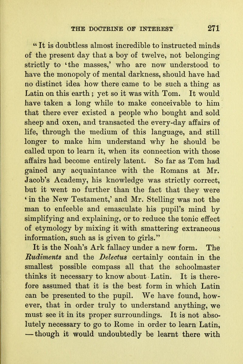  It is doubtless almost incredible to instructed minds of the present day that a boy of twelve, not belonging strictly to 'the masses,' who are now understood to have the monopoly of mental darkness, should have had no distinct idea how there came to be such a thing as Latin on this earth; yet so it was with Tom. It would have taken a long while to make conceivable to him that there ever existed a people who bought and sold sheep and oxen, and transacted the every-day affairs of life, through the medium of this language, and still longer to make him understand why he should be called upon to learn it, when its connection with those affairs had become entirely latent. So far as Tom had gained any acquaintance with the Romans at Mr. Jacob's Academy, his knowledge was strictly correct, but it went no further than the fact that they were ' in the New Testament,' and Mr. Stelling was not the man to enfeeble and emasculate his pupil's mind by simplifying and explaining, or to reduce the tonic effect of etymology by mix:ing it with smattering extraneous information, such as is given to girls. It is the Noah's Ark fallacy under a new form. The Rudiments and the Delectus certainly contain in the smallest possible compass all that the schoolmaster thinks it necessary to know about Latin. It is there- fore assumed that it is the best form in which Latin can be presented to the pupil. We have found, how- ever, that in order truly to understand anything, we must see it in its proper surroundings. It is not abso- lutely necessary to go to Rome in order to learn Latin, — though it would undoubtedly be learnt there with