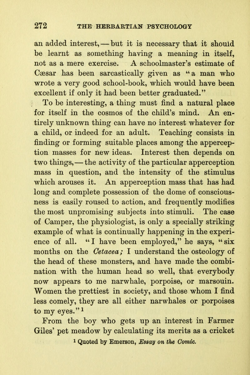 an added interest, — but it is necessary that it should be learnt as something having a meaning in itself, not as a mere exercise. A schoolmaster's estimate of Caesar has been sarcastically given as a man who wrote a very good school-book, which would have been excellent if only it had been better graduated. To be interesting, a thing must find a natural place for itself in the cosmos of the child's mind. An en- tirely unknown thing can have no interest whatever for a child, or indeed for an adult. Teaching consists in finding or forming suitable places among the appercep- tion masses for new ideas. Interest then depends on two things,—the activity of the particular apperception mass in question, and the intensity of the stimulus which arouses it. An apperception mass that has had long and complete possession of the dome of conscious- ness is easily roused to action, and frequently modifies the most unpromising subjects into stimuli. The case of Camper, the physiologist, is only a specially striking example of what is continually happening in the experi- ence of all. I have been employed, he says, six months on the Cetacea; I understand the osteology of the head of these monsters, and have made the combi- nation with the human head so well, that everybody now appears to me narwhale, porpoise, or marsouin. Women the prettiest in society, and those whom I find less comely, they are all either narwhales or porpoises to my eyes.^ From the boy who gets up an interest in Farmer Giles' pet meadow by calculating its merits as a cricket 1 Quoted by Emerson, Essay on the Comic.