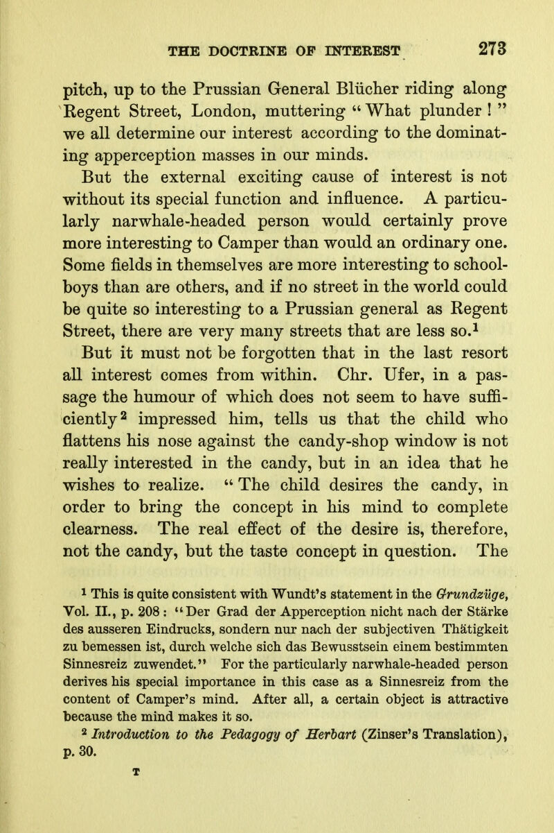 pitch, up to the Prussian General Bliicher riding along Regent Street, London, muttering What plunder!  we all determine our interest according to the dominat- ing apperception masses in our minds. But the external exciting cause of interest is not without its special function and influence. A particu- larly nar whale-headed person would certainly prove more interesting to Camper than would an ordinary one. Some fields in themselves are more interesting to school- boys than are others, and if no street in the world could be quite so interesting to a Prussian general as Regent Street, there are very many streets that are less so.^ But it must not be forgotten that in the last resort all interest comes from within. Chr. Ufer, in a pas- sage the humour of which does not seem to have suffi- ciently ^ impressed him, tells us that the child who flattens his nose against the candy-shop window is not really interested in the candy, but in an idea that he wishes to realize.  The child desires the candy, in order to bring the concept in his mind to complete clearness. The real effect of the desire is, therefore, not the candy, but the taste concept in question. The 1 This is quite consistent with Wundt's statement in the Grundzuge, Vol. II., p. 208 : Der Grad der Apperception nicht nach der Starke des ausseren Eindrucks, sondern nur nach der subjectiven Thatigkeit zu bemessen ist, durch welche sich das Bewusstsein einem bestimmten Sinnesreiz zuwendet. For the particularly narwhale-headed person derives his special importance in this case as a Sinnesreiz from the content of Camper's mind. After all, a certain object is attractive because the mind makes it so. 2 Introduction to the Pedagogy of Herhart (Zinser's Translation), p. 30. T