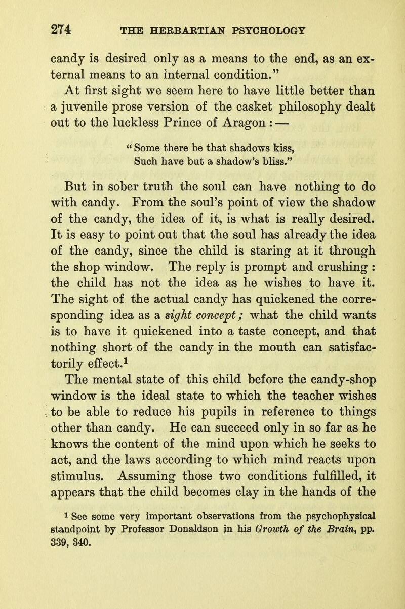 candy is desired only as a means to the end, as an ex- ternal means to an internal condition. At first sight we seem here to have little better than a juvenile prose version of the casket philosophy dealt out to the luckless Prince of Aragon : —  Some there be that shadows kiss, Such have but a shadow's bliss. But in sober truth the soul can have nothing to do with candy. From the soul's point of view the shadow of the candy, the idea of it, is what is really desired. It is easy to point out that the soul has already the idea of the candy, since the child is staring at it through the shop window. The reply is prompt and crushing : the child has not the idea as he wishes to have it. The sight of the actual candy has quickened the corre- sponding idea as a sight concept; what the child wants is to have it quickened into a taste concept, and that nothing short of the candy in the mouth can satisfac- torily effect. 1 The mental state of this child before the candy-shop window is the ideal state to which the teacher wishes to be able to reduce his pupils in reference to things other than candy. He can succeed only in so far as he knows the content of the mind upon which he seeks to act, and the laws according to which mind reacts upon stimulus. Assuming those two conditions fulfilled, it appears that the child becomes clay in the hands of the 1 See some very important observations from the psychophysical standpoint by Professor Donaldson jn his Growth of the Brain, pp. 339, 340.