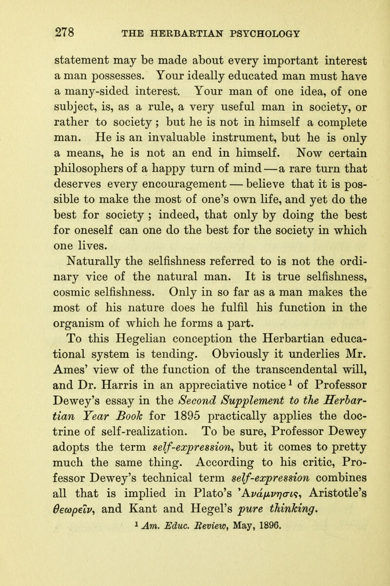 statement may be made about every important interest a man possesses. Your ideally educated man must have a many-sided interest. Your man of one idea, of one subject, is, as a rule, a very useful man in society, or rather to society; but he is not in himself a complete man. He is an invaluable instrument, but he is only a means, he is not an end in himself. Now certain philosophers of a happy turn of mind — a rare turn that deserves every encouragement — believe that it is pos- sible to make the most of one's own life, and yet do the best for society ; indeed, that only by doing the best for oneself can one do the best for the society in which one lives. Naturally the selfishness referred to is not the ordi- nary vice of the natural man. It is true selfishness, cosmic selfishness. Only in so far as a man makes the most of his nature does he fulfil his function in the organism of which he forms a part. To this Hegelian conception the Herbartian educa- tional system is tending. Obviously it underlies Mr. Ames' view of the function of the transcendental will, and Dr. Harris in an appreciative notice ^ of Professor Dewey's essay in the Second Supplement to the Serhar- tian Year Booh for 1895 practically applies the doc- trine of self-realization. To be sure. Professor Dewey adopts the term self-expression^ but it comes to pretty much the same thing. According to his critic. Pro- fessor Dewey's technical term self-expression combines all that is implied in Plato's 'Avd/iivrj<To<;^ Aristotle's Oecopelv, and Kant and Hegel's pure thinking, 1 Am. Educ. Meview, May, 1896.