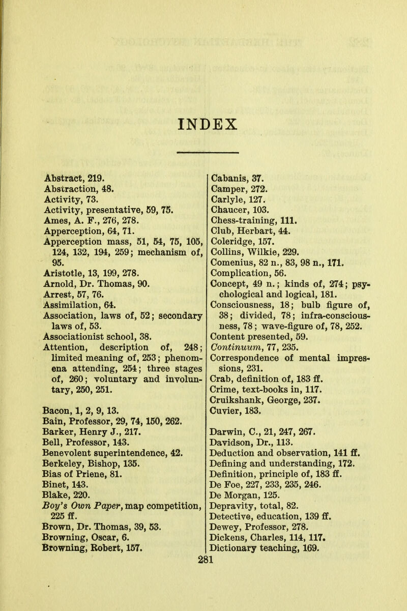 INDEX Abstract, 219. Abstraction, 48. Activity, 73. Activity, presentative, 59, 75. Ames, A. F., 276, 278. Apperception, 64, 71. Apperception mass, 51, 54, 75, 105, 124, 132, 194, 259; mechanism of, 95. Aristotle, 13, 199, 278. Arnold, Dr. Thomas, 90. Arrest, 57, 76. Assimilation, 64. Association, laws of, 52; secondary laws of, 53. Associationist school, 38. Attention, description of, 248; limited meaning of, 253; phenom- ena attending, 254; three stages of, 260; voluntary and involun- tary, 250, 251. Bacon, 1, 2, 9,13. Bain, Professor, 29, 74,150, 262. Barker, Henry J., 217. Bell, Professor, 143. Benevolent superintendence, 42. Berkeley, Bishop, 135. Bias of Priene, 81. Binet, 143. Blake, 220. Boy's Own Paper, map competition, 225 ff. Brown, Dr. Thomas, 39, 53. Browning, Oscar, 6. Browning, Robert, 157. Cabanis, 37. Camper, 272. Carlyle, 127. Chaucer, 103. Chess-training, 111. Club, Herbart, 44. Coleridge, 157. Collins, Wilkie, 229. Comenius, 82 n., 83, 98 n., 171. Complication, 56. Concept, 49 n.; kinds of, 274; psy- chological and logical, 181. Consciousness, 18; bulb figure of, 38; divided, 78; infra-conscious- ness, 78; wave-figure of, 78, 252. Content presented, 59. Continuum, 77, 235. Correspondence of mental impres- sions, 231. Crab, definition of, 183 ff. Crime, text-books in, 117. Cruikshank, George, 237, Cuvier, 183. Darwin, C, 21, 247, 267. Davidson, Dr., 113. Deduction and observation, 141 ff. Defining and understanding, 172. Definition, principle of, 183 ff. De Foe, 227, 233, 235, 246. De Morgan, 125. Depravity, total, 82. Detective, education, 139 ff. Dewey, Professor, 278. Dickens, Charles, 114,117. Dictionary teaching, 169.