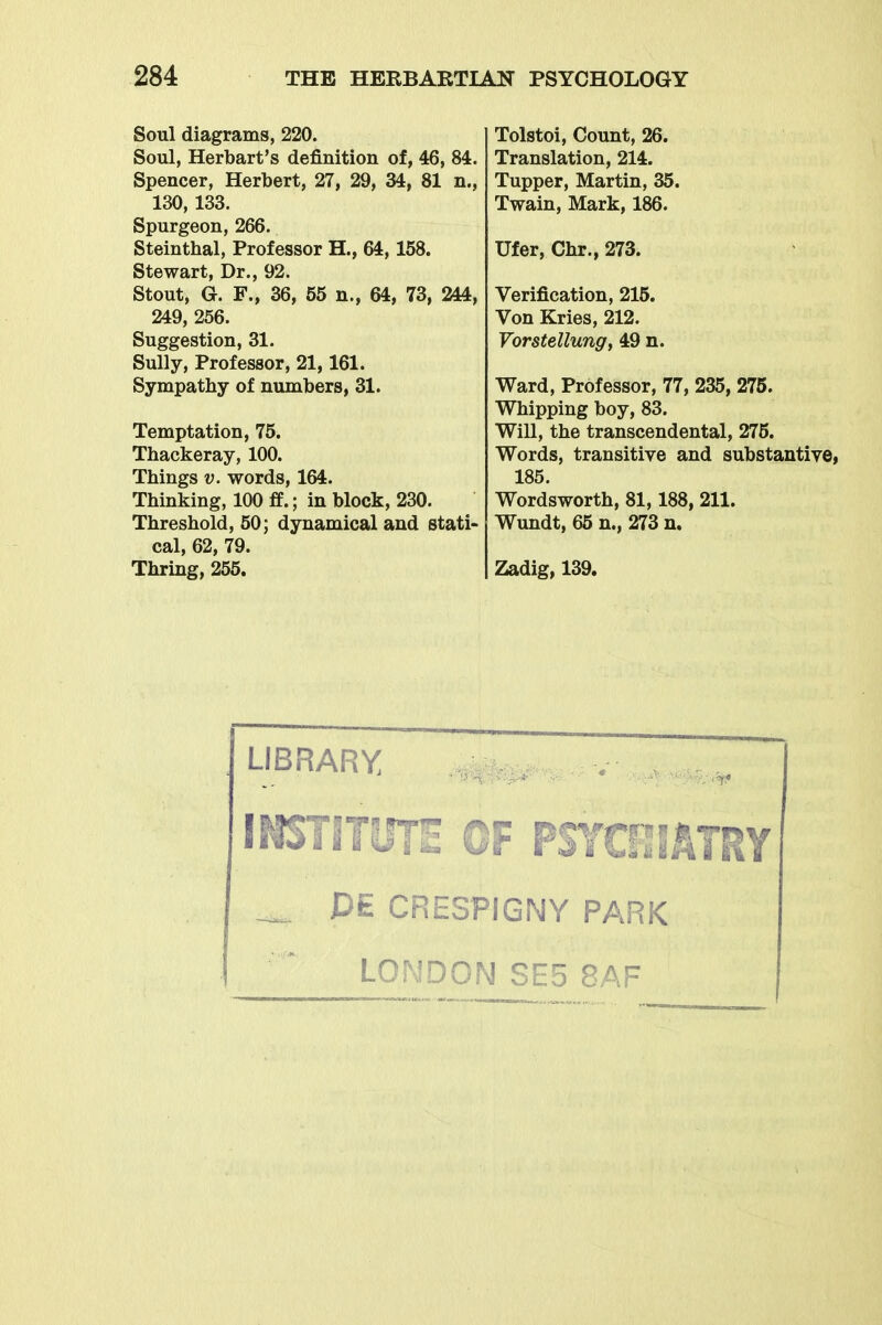 Soul diagrams, 220. Soul, Herbart's definition of, 46, 84. Spencer, Herbert, 27, 29, 34, 81 n., 130, 133. Spurgeon, 266. Steinthal, Professor H., 64,158. Stewart, Dr., 92. Stout, G. F., 36, 55 n., 64, 73, 244, 249, 256. Suggestion, 31. Sully, Professor, 21,161. Sympathy of numbers, 31. Temptation, 75. Thackeray, 100. Things V. words, 164. Thinking, 100 fe.; in block, 230. Threshold, 50; dynamical and stati- cal, 62, 79. Thring, 255. Tolstoi, Count, 26. Translation, 214. Tupper, Martin, 35. Twain, Mark, 186. Ufer, Chr., 273. Verification, 215. Von Kries, 212. Vorstellung, 49 n. Ward, Professor, 77, 235, 275. Whipping boy, 83. Will, the transcendental, 275. Words, transitive and substantive, 185. Wordsworth, 81,188, 211. Wundt, 65 n., 273 n. Zadig, 139. LIBRARY INSTITUTE OF PSYCilATRY PE CRESPIGNY PARK LONDON SE5 8AF