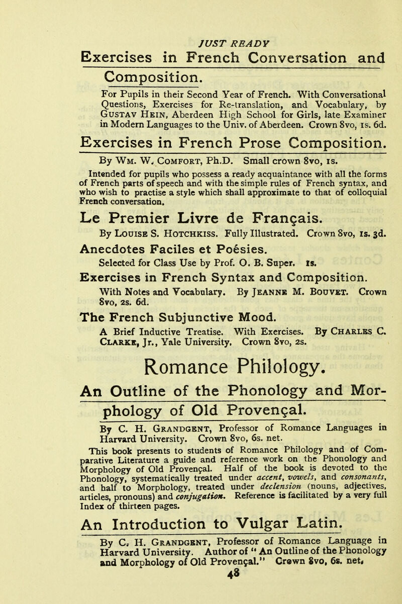 JUST READY Exercises in French Conversation and Composition. For Pupils in their Second Year of French. With Conversational Questions, Exercises for Re-translation, and Vocabulary, by GusTAV Hein, Aberdeen High School for Girls, late Examiner in Modern Languages to the Univ. of Aberdeen. Crown 8vo, is. 6d. Exercises in French Prose Composition. By Wm. W, Comfort, Ph.D. Small crown 8vo, is. Intended for pupils who possess a ready acquaintance with all the forms of French parts of speech and with the simple rules of French syntax, and who wish to practise a style which shall approximate to that of colloquial French conversation, Le Premier Livre de Frangais. By Louise S. Hotchkiss. Fully Illustrated. Crown Svo, is. 3d. Anecdotes Faciles et Poesies. Selected for Class Use by Prof. O. B. Super. Is. Exercises in French Syntax and Composition. With Notes and Vocabulary. By Jeannb M. Bodvet. Crown Svo, 2s. 6d. The French Subjunctive Mood. A Brief Inductive Treatise. With Exercises. By Charles C. Clarke, Jr., Yale University, Crown Svo, 2s. Romance Philology. An Outline of the Phonology and Mor- phology of Old Provengal. By C. H. Grandgent, Professor of Romance Languages in Harvard University. Crown Svo, 6s. net. This book presents to students of Romance Philology and of Com- parative Literature a guide and reference work on the Phonology and Morphology of Old Provenpal. Half of the book is devoted to the Phonology, systematically treated under accent, vowels, and consonants, and half to Morphology, treated under declension (nouns, adjectives, articles, pronouns) and conjugation. Reference is facilitated by a very full Index of thirteen pages. An Introduction to Vulgar Latin. By C, H. Grandgent, Professor of Romance Language in Harvard University. Author of *• An Outline of the Phonology and Morphology of Old Provengal. Cr«wn Svo, 6s. net*