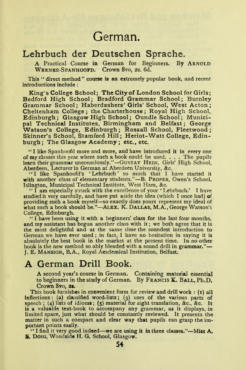 German. Lehrbuch der Deutschen Sprache. A Practical Course in German for Beginners. By Arnold Werner-Spanhoofd. Crown 8vo, 2s. 6d. This  direct method course is an extremely popular book, and recent introductions include : King's College School; The City of London School for Girls; Bedford High School; Bradford Grammar School; Burnley Grammar School; Haberdashers' Girls' School, West Acton; Cheltenham College; the Charterhouse; Royal High School, Edinburgh; Glasgow High School; Oundle School; Munici- pal Technical Institutes, Birmingham and Belfast; George Watson's College, Edinburgh; Rossall School, Fleetwood; Skinner's School, Stamford Hill; Heriot-Watt College, Edin- burgh; The Glasgow Academy ; etc., etc.  I like Spanhoofd more and more, and have introduced it in every one of my classes this year where such a book could be used. . . . The pupils learn their grammar unconsciously.—Gustav Hein, Girls' High School, Aberdeen, Lecturer in German at Aberdeen University, &c, ♦' I like Spanhoofd's ' Lehrbuch' so much that I have started it with another class of elementary students.—B. Proper, Owen's School, Islington, Municipal Technical Institute, West Ham, &c.  I am especially struck with the excellence of your ' Lehrbuch.' T have studied it very carefully, and have put aside the idea (which I once had) of providing such a book myself—so exactly does yours represent my ideal of what such a book should be.—Alex. K. Dallas, M.A., George Watson's College, Edinburgh.  I have been using it with a beginners' class for the last four months, and my assistant has begun another class with it; we both agree that it is the most delightful and at the same time the soundest introduction to German we have ever used ; in fact, I have no hesitation in saying it is absolutely the best book in the market at the present time. In no other book is the new method so ably blended with a sound drill in grammar.— J. E. Mansion, B.A., Royal Academical Institution, Belfast. A German Drill Book. A second year's course in German. Containing material essential to beginners in the study of German. By Francis K. Ball, Ph.D. Crown 8vo, 2s. This book furnishes in convenient form for review and drill work : (i) all Inflections : (2) classified word-lists; (3) uses of the various parts of speech ; {4) lists of idioms; (5) material for sight translation, &c., &c. It is a valuable text-book to accompany any grammar, as it displays, in limited space, just what should be constantly reviewed. It presents the matter in such a compact and clear way that pupils can grasp the im- portant points easily.  I find it very good indeed—we are using it in three classes.—Miss A, S. DoiG, Woodside H. G. School, Glasgow.