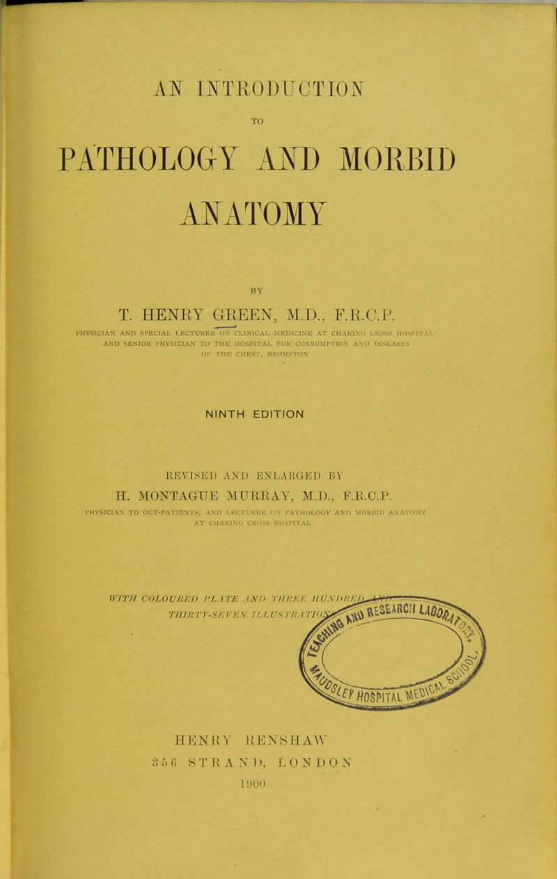 TO PATHOLOGY A¥D MORBID AJ^ATOMY BY T. HENEY GPtEEN, M.D., F.R.C.P. PHYSICIAN AND SPECIAL LECTURER ON CLINICAL MEDICINE AT CHARINC. CROSS HOSPITA!. AND SENIOR PHYSICIAN TO THE HOSPITAL KOK CONSUMPTION AND DISEASES OF THE CHEST, HKOMPTON NINTH EDITION EEVISEU AND ENLARGED BY' H. MONTAGUE MURRAY, M.D., F.R.C.P. PHYSICIAN TO OUT-PATIENTS, AND LECTUREK UN PATHOLOGY AND MOKIIID ANATOMY AT CHARINC CROSS HOSPITAL WrXH COLOUltlil) I'LATE ASn TlinEI-: HUSDIll _ _ HENRY KEiNtSHAW 3 5 0 STRAND, LONDON 11)00
