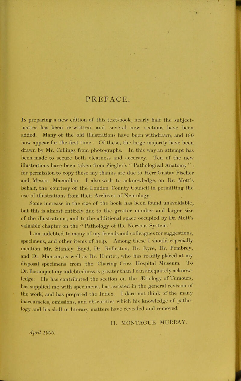 PREFACE. In preparing a new edition of this text-book, nearly half the subject- matter has been re-written, and several new sections have been added. Many of the old illusti'ations have been withdrawn, and 180 now appear for the first time. Of these, the large majority have been drawn by Mr. CoUings from photographs. In this way an attempt has been made to secure both clearness and accuracj^ Ten of the new illustrations have been taken from Ziegler's  Pathological Anatomy  : for permission to copy these my thanks are due to Herr Gustav Fischer and Messrs. Macmillan. I also wish to acknowledge, on Dr. Mott's behalf, the courtesy of the London County Council in permitting the use of illustrations from their Archives of Neurology. Some increase in the size of the book has been found unavoidable, but this is almost entirely due to the greater number and larger size of the illustrations, and to the additional space occupied by Dr. Mott's valuable chapter on the  Pathology of the Nervous System. I am indebted to many of my friends and colleagues for suggestions, specimens, and other items of help. Among these I should especially mention Mr. Stanley Boyd, Dr. Rolleston, Dr. Eyre, Dr. Pembrey, and Dr. Manson, as well as Dr. Hunter, who has readily placed at my disposal specimens from the Charing Cross Hospital Museum. To Dr. Bosanquet my indebtedness is greater than I can adequately acknow- ledge. He has contributed the section on the .Etiology of Tumours, has supplied me with specimens, has assisted in the general revision of the work, and has prepared the Index. I dare not think of the many inaccuracies, omissions, and obscurities which his knowledge of patho- logy and Iiis skill in literary matters have revealed and removed. April 1900. H. MONTAGUE MURRAY.