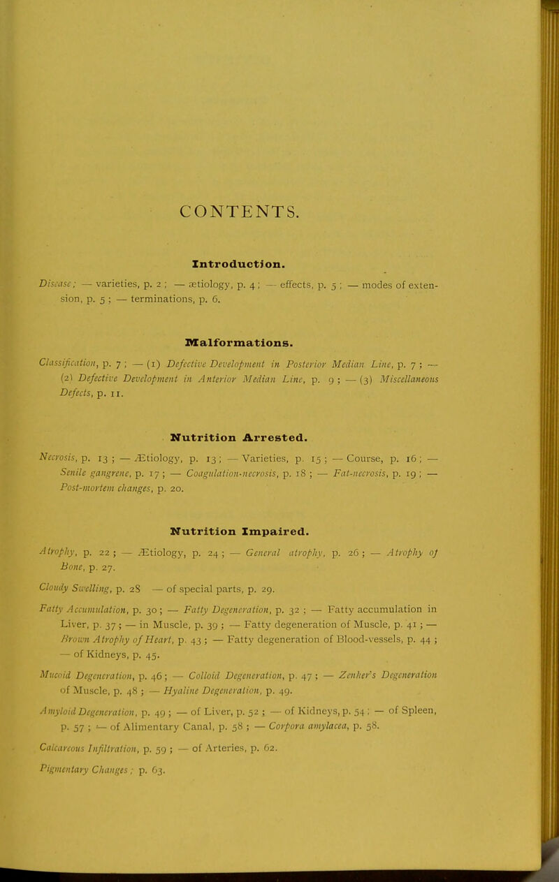 CONTENTS. Introduction. Disease; — varieties, p. 2 ; — aetiology, p. 4; — effects, p. 5 ; — modes of exten- sion, p. 5 ; — terminations, p. 6. Malformations. Classification, p. 7; —(i) Defective Development in Posterior Median Line, p. 7; — (2I Defective Development in Anterior Median Line, p. g ; — {3) Miscellaneous Defects, p. 11. Nutrition Arrested. Necrosis, p. 13; —^tiologj', p. 13; —Varieties, p. 15; —Course, p. 16; — Senile gangrene, p. 17 ; — Coagulation-necrosis, p. iS ; — Fat-necrosis, p. 19 ; — Post-mortem changes, p. 20. Nutrition Impaired. Atrophy, p. 22; — .Etiology, p. 24; — General atrophy, p. 26; — Atrophy 0] Bone, p. 27. Cloudy Swelling, p. 2S — of special parts, p. 29. Fatty Accumulation, p. 30; — Fatty Degeneration, p. 32 ; — Fatty accumulation in Liver, p. 37; — in Muscle, p. 39 ; — Fatty degeneration of Muscle, p. 41 ; — h'roii-n Atrophy of Heart, p- 43 ; — Fatty degeneration of Blood-vessels, p. 44 ; — of Kidneys, p. 45. Mucoid Degeneration, p. 46; — Colloid Degeneration, p. 47 ; — Zenker's Degeneration of Muscle, p. 48 ; — Hyaline Degeneration, p. 49. Amyloid Degeneration, p. 49 ; — of Liver, p. 52 ; — of Kidneys, p. 54 ; — of Spleen, P- 57 ; — of Alimentary Canal, p. 58 ; — Corpora amylacea, p. 58. Calcareous Infiltration, p. 59 ; — of Arteries, p. 62. Pigmentary Changes; p. 63.
