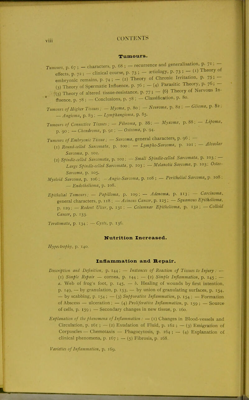 Tumours. Tumours, p. 67 ; - characters, p. 68 ; - recurrence and generalisation, p^ 71; - effects p. 72 ; - clinical course, p. 73 ; - aetiology, p. 73 J - O Theory ot embryonic remains, p. 74 ; - (^) Theory of Chronic Irritation. P- 75; - (3) Theory of Spermatic Influence, p. 7(3 ; - (4) Parasitic Theory, p. 76; - . -(5) Theory of altered tissue-resistance, p. 77; - (6) Theory of Nervous In- * ftuence, p. 78 ; - Conclusions, p. 78 ; - Classification, p. 80. Tumours 0/Higher Tissues; - Myoma, p. 80 ; - Neuroma, p. 82 ; - Glioma, p. 82 ; — Angioma, p. 83 ; — Lymphangioma, p. 85. Tumours 0/Connective Tissues: - Fibroma, p. 86; - Myxo,na. p. 88; - Lipoma, p. go ; — Chondroma, p. 91 ; — Osteoma, p. 94. Tumours of Embryonic Tissue; — Sarcoma, general characters, p. 96 ; — (1) Round-celled Sarcomata, p. 100; — Lymphosarcoma, p. loi ; — Alveolcvr Sarcoma, p. 102. (2) spindle-celled Sarcomata, p. 102 ; — Small Spindle-celled Sarcomata, p. 103 ; — Large Spindle-celled Sarcomata, p. 103 ; — Melanotic Sarcoma, p. 103; Osteo- sarcoma, p. 105. Myeloid Sarcoma, p. 106 ; - Angio-Sarcoma. p. 108 ; — Periihelial Sarcoma, p. 108 : — Endothelioma, p. 108. Epithelial Tumours; — Papilloma, p. 109; — Adenoma, p. 113; — Carcinoma, general characters, p. 118 ; — Acinous Cancer, p. 125 ; — Squamous Epithelioma, p. 129; —Rodent Ulcer, p. 131 ; — Columnar Epithelioma, p. 132; —Colloid Cancer, p. 133. Teratomata, p. 134 ; — Cysts, p. 136. Xfutrition Increased. Hypertrophy, p. 140. Inflammation and Repair. Description and Definition, p. 144 ; — Instances of Reaction of Tissues to Injury : — (i) Simple Repair — cornea, p. 144; — (2) Simple Inflammation, p. 145 ; — a. Web of frog's foot, p. 145, — b. Healing of wounds by first intention, p. 149, — by granulation, p. 153, — by union of granulating surfaces, p. 154. — by scabbing, p. 154 ; — (3) Suppurative Inflammation, p. 154 ; — Formation of Abscess — ulceration ; — (4) Proliferative Inflammation, p. 159 ; — Source of cells, p. 159 ; — Secondary changes in new tissue, p. i6o. Explanation of the phenomena of Inflammation : — (i) Changes in Blood-vessels and Circulation, p. 161 ; — (2) Exudation of Fluid, p. 162 ; — (3) Emigration of Corpuscles — Chemotaxis — Phagocytosis, p. 164 ; — (4) Explanation of clinical phenomena, p. 167 ; — (5) Fibrosis, p. 168. Varieties of Inflammation, p. 1O9.