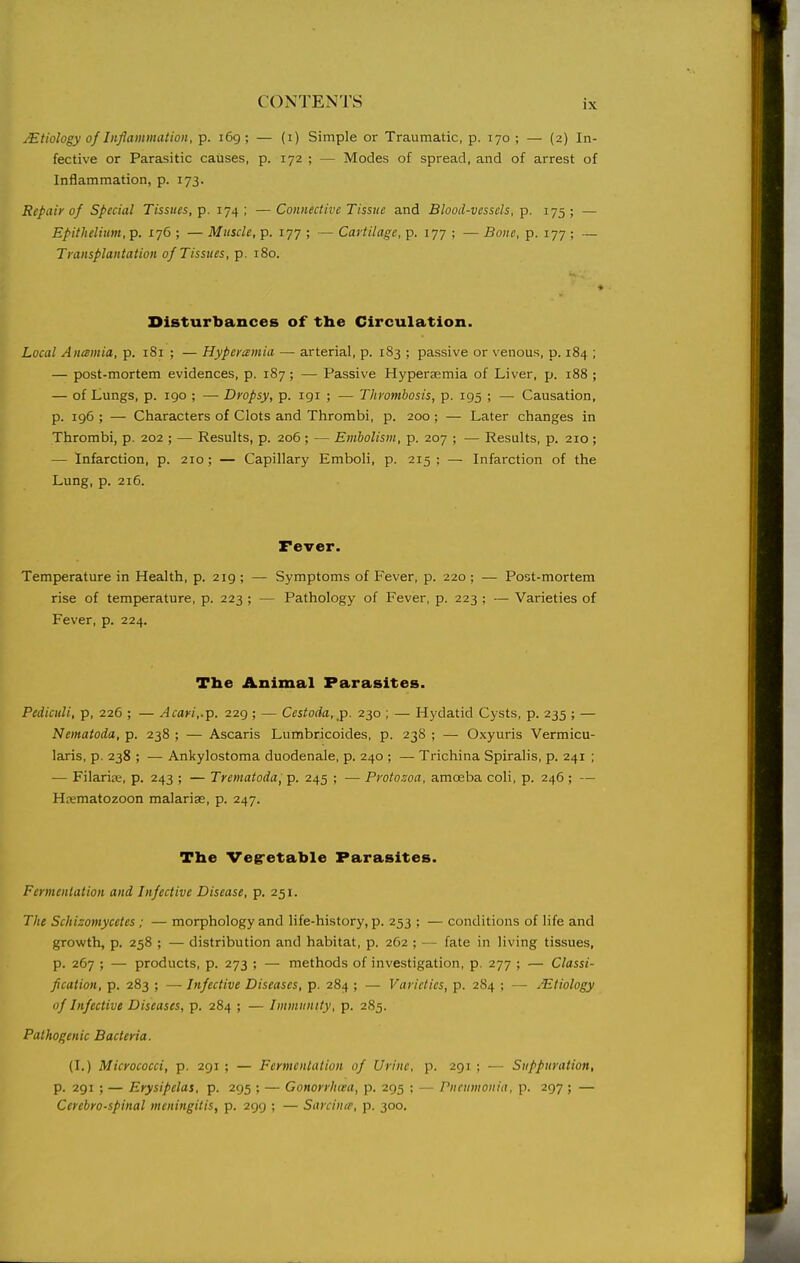 Etiology of Inflammation, p. i6g ; — (i) Simple or Traumatic, p. 170 ; — (2) In- fective or Parasitic catises, p. 172 ; — Modes of spread, and of arrest of Inflammation, p. 173. Repair of Special Tissues, p. 174; —Connective Tissue and Blood-vessels, p. 175; — Epithelium, p. 176 ; — Muscle, p. 177 ; — Cartilage, p. 177 ; — Bone, p. 177 ; — Transplantation of Tissues, p. 180. Disturbances of the Circulation. Local Anamia, p. 181 ; — Hyperemia — arterial, p. 183 ; passive or venous, p. 184 ; — post-mortem evidences, p. 187; — Passive Hypersemia of Liver, p. 188 ; — of Lungs, p. igo ; — Dropsy, p. igi ; — Thrombosis, p. 195 ; — Causation, p. 196 ; — Characters of Clots and Thrombi, p. 200; — Later changes in Thrombi, p. 202 ; — Results, p. 206; — Embolism, p. 207 ; — Results, p. 210; — Infarction, p. 210; — Capillary Emboli, p. 215 ; — Infarction of the Lung, p. 216. Fever. Temperature in Health, p. 219 ; — Symptoms of Fever, p. 220 ; — Post-mortem rise of temperature, p. 223 ; — Pathology of Fever, p. 223 ; — Varieties of Fever, p. 224. The Animal Parasites. Pediculi, p, 226 ; — Acari,.p. 229; — Ccstoda, p. 230 ; — Hydatid Cysts, p. 235 ; — Nematoda, p. 238 ; — Ascaris Lumbricoides, p. 238 ; — Oxyuris Vermicu- laris, p. 238 ; — Ankylostoma duodenale, p. 240 ; — Trichina Spiralis, p. 241 ; — Filariffi, p. 243 ; — Trematoda, p. 245 ; — Protozoa, amoeba coli, p. 246 ; — Hrematozoon malariae, p. 247. The Vegretable Parasites. Fermentation and Infective Disease, p. 251. The Schizomycetes ; — morphology and life-history, p. 253 ; — conditions of life and growth, p. 258 ; — distribution and habitat, p. 262 ; — fate in living tissues, p. 267 ; — products, p. 273 ; — methods of investigation, p. 277 ; — Classi- fication, p. 283 ; — Infective Diseases, p. 284 ; — Varieties, p. 284 ; — Mtiology of Infective Diseases, p. 284 ; — Immunity, p. 285. Pathogenic Bacteria. (I.) Micrococci, p. 291 ; — Fermentation of Urine, p. 291 ; — Suppuration, p. 291 ; — Erysipelas, p. 295 ; — Gonorrhcea, p. 295 : — Pneumonia, p. 297 ; — Cerebrospinal meningitis, p. 299 ; — Sarcince, p. 300.