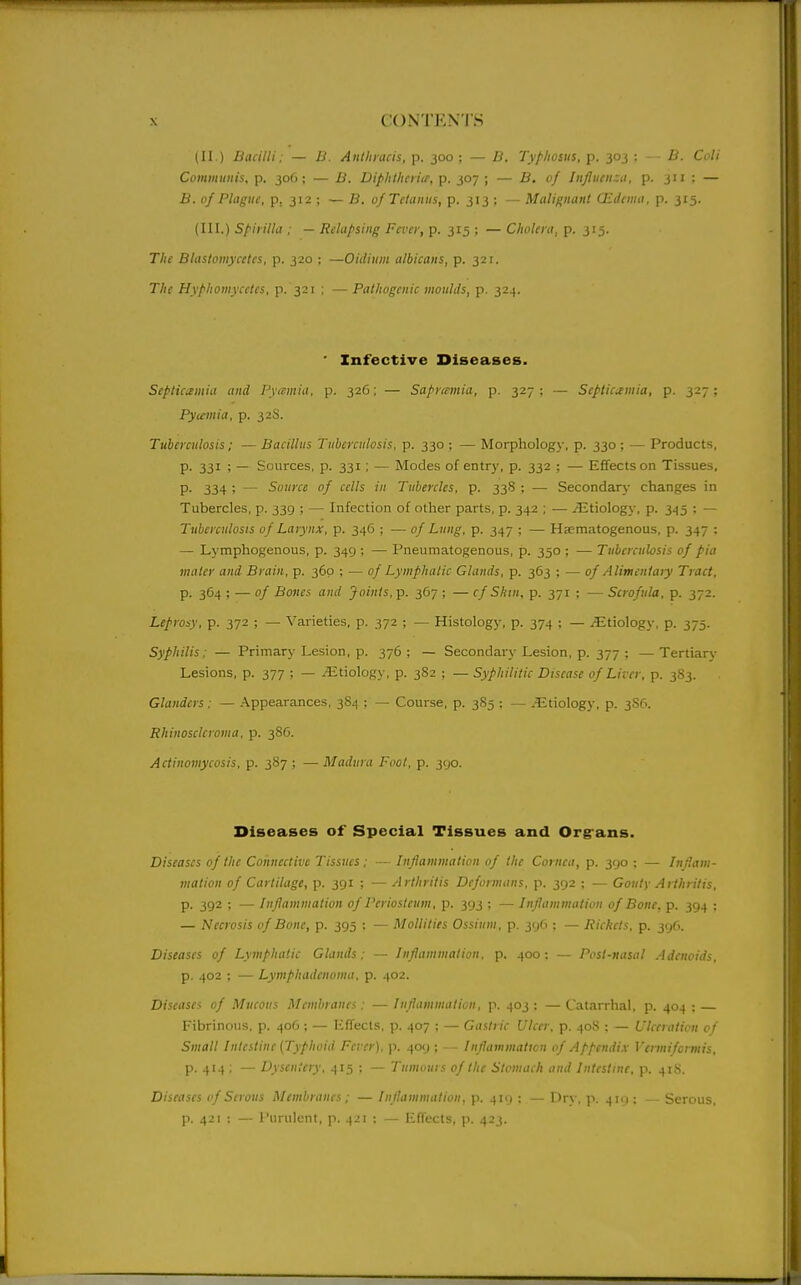 (II,) Bacilli; — U. Anthntcis, p. joo ; — B. Typhosus, p. 303 ; - - B. Ci>li Communis, p. 306; — B. Diphtheii<e, p. 307 ; — B. of Influenza, p. 311 : — B. of Plague, p. 312 ; — B. of Tetanus, p. 313 ; — Malignant QLdema, p. 315. (III.) Spirilla : — Relapsing Fever, p. 315 ; — Cholera, p. 315. The Blastomycetes, p. 320 ; —Oidium albicans, p. 321. The Hyphomycetcs, p. 321 ; — Pathogenic moulds, p. 324. ' Infective Diseases. Septicemia and Pvimia, p. 32G; — Saprtmnia, p. 327; — Septicemia, p. 327; Py(cmia, p. 32S. Tuberculosis; — Bacillus Tuberculosis, p. 330 ; — Morphology, p. 330 ; — Products, p. 331 ; — Sources, p. 331 ; — Modes of entry, p. 332 : — Effects on Tissues, P- 334 ; — Source of cells in Tubercles, p. 338 ; — Secondary changes in Tubercles, p. 339 ; — Infection of other parts, p. 342 ; — ^Etiology, p. 345 ; — Tuberculosis of Larynx, p. 346 ; — of Lung, p. 347 ; — Hematogenous, p. 347 : — Lymphogenous, p. 349 ; — Pneumatogenous, p. 350 ; — Tuberculosis of pia mater and Brain, p. 360 ; — of Lymphatic Glands, p. 363 ; — of Alimentary Tract, p. 364 ; — of Bones and Joints, p. 367 ; — cf Shin, p. 371 ; — Scrofula, p. 372. Leprosy, p. 372 ; — Varieties, p. 372 ; — Histology, p. 374 ; — ^Etiology, p. 373. Syphilis: — Primary Lesion, p. 376 ; — Secondary Lesion, p. 377 ; — Tertiary Lesions, p. 377 ; — Etiology, p. 3S2 ; — Syphilitic Disease of Liver, p. 383. Glanders: — Appearances, 3S4 : — Course, p. 3S5 : — ^Etiology, p. 3S6. Rhinosclcroma. p. 386. Actinomycosis, p. 387 ; — Madura Foot, p. 390. Diseases of Special Tissues and Org ans. Diseases of the Connective Tissues; — Inflammation of the Cornea, p. 390 ; — Inflam- mation of Cartilage, p. 391 ; — Arthritis Deformans, p. 392 : — Gouty Arthritis, p. 392 ; — Inflammation of Periosteum, p. 393 ; — Inflammation of Bone, p. 394 : — Necrosis of Bone, p. 395 ; — Mollities Ossium, p. 396 ; — Rickets, p. 396. Diseases of Lymphatic Glands: — Inflammation, p. 400: — Post-nasal Adenoids, p. 402 : — Lymphadenoma, p. 402. Disease^ of Mucous Membranes: —Iniiamnuition, p. 403; —Catarrhal, p. 404 ; Fibrinous, p. 406 ; — HfTects, p. 407 ; — Gastric Ulcer, p. 408 : — Ulceration cf Small Intestine (Typhoid Fever), p. 409 ; — Inflammation of Appendix Vennifcrmis, p. 414 ; — Dysentery, 415 : — Tumours of the Stomach and Intestine, p. 41S. Diseases of Serous Membranes; — Inflammation, p. 419 : — Dry, p. 4i<i; — Serous, p. 421 ; — Purulent, p. 421 : — EflTects, p. 423.