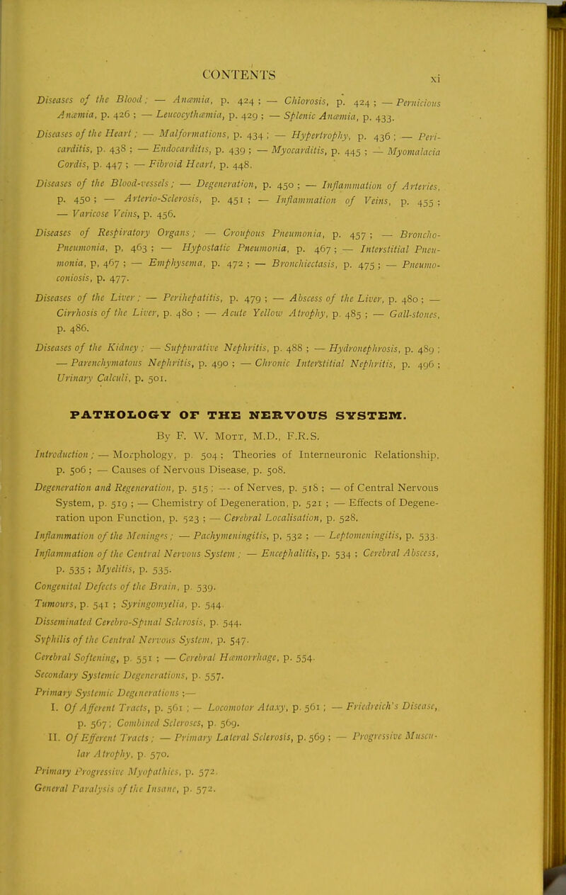 Diseases of the Blood; — Ancemia, p. 424; — Chlorosis, p. 424; ~ Pcriiicions Anamia, p. 426 ; — Leucocythcemia, p. 429 ; — Splenic Ancemia, p. 433. Diseases of the Heart: — Malformations, p. 434; — Hypertrophy, p. 436; Peri- carditis, p. 438 ; — Endocarditis, p. 439 ; — Myocarditis, p. 445 ; — Myomalacia Cordis, p. 447 ; — Fibroid Heart, p. 448. Diseases of the Blood-vessels; — Degeneration, p. 450; — Inflammation of Arteries, P- 450; — Arteriosclerosis, p. 451; — Inflammation of Veins, p. 455; — Varicose Veins, p. 456. Diseases of Respiratory Organs; - Croupous Pneumonia, p. 457; — Broncho- Pneumonia, p, 463 ; — Hypostatic Pneumonia, p. 467 ; — Interstitial Pneu- monia, p, 467 ; — Emphysema, p. 472 ; — Bronchiectasis, p. 475 ; — Pneumo- coniosis, p. 477. Diseases of the Liver; — Perihepatitis, p. 479 ; — Abscess of the Liver, p. 480; — Cirrhosis of the Liver, p. 480 ; — Acute Yelloiv Atrophy, p. 485 ; — Gall-stones, p. 486. Diseases of the Kidney; — Suppurative Nephritis, p. 488 ; — Hydronephrosis, p. 489 ; — Parenchymatous Nephritis, p. 490 ; — Chronic Interstitial Nephritis, p. 496 ; Urinary Calculi, p. 501. PATHOI<OaV or the nervous SYSTEm. By F. W. MoTT, M.D., F.R.S. Introduction; — Morphology, p. 504 ; Theories of Interneuronic Relationship, p. 506 ; — Causes of Nervous Disease, p. 50S. Degeneration and Regeneration, p. 515 ; --of Nerves, p. 51& ; — of Central Nervous System, p. 519 ; — Chemistry of Degeneration, p. 521 ; — Effects of Degene- ration upon Function, p. 523 ; — Cerebral Localisation, p. 528. Inflammation of the Mening's; — Pachymeningitis, p, 532 ; — Leptomeningitis, p. 533. Inflammation of the Central Nervous System ; — Encephalitis, p. 534 ; Cerebral Abscess, P- 535 ; Myelitis, p. 535. Congenital Defects of the Brain, p. 539. Tumours, p. 541 ; Syringomyelia, p. 544. Disseminated Cerebrospinal Sclerosis, p. 544. Syphilis of the Central Nervous System, p. 547. Cerebral Softening, p. 551 ; — Cerebral Hemorrhage, p. 554. Secondary Systemic Degenerations, p. 557. Primary Systemic Dcginerations ;— I. Of Afferent Tracts, p. 561 ; — Locomotor Ataxy, p. 561 ; — Friedreich's Disease, p. 5G7; Combined Scleroses, p. 569. II. Of Efferent Tracts; — Primary Lateral Sclerosis, p. 569; — Progressive Muscu- lar Atrophy, p. 570. Primary Progressive Myopathics, p. 572. General An-rt/vs/s :if the Insane, p. 572.