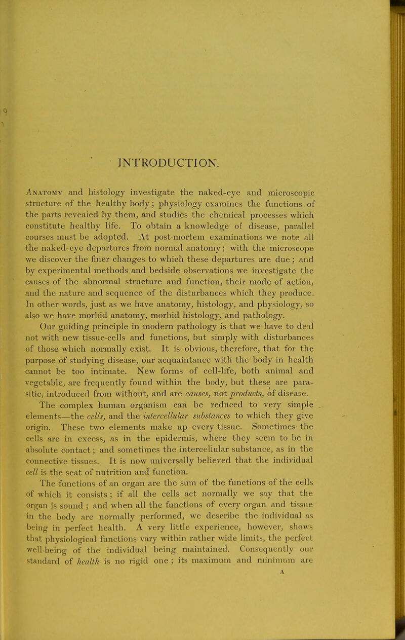 INTRODUCTION. Anatomy and histology investigate the naked-eye and microscopic structure of the healthy body; physiology examines the functions of the parts revealed by them, and studies the chemical processes which constitute healthy life. To obtain a knowledge of disease, parallel courses must be adopted. At post-mortem examinations we note all the naked-eye departures from normal anatomy; with the microscoiie we discover the finer changes to which these departures are due ; and by experimental methods and bedside observations we investigate the causes of the abnormal structure and function, their mode of action, and the nature and sequence of the disturbances which they produce. In other words, just as we have anatomy, histology, and physiology, so also we have morbid anatomy, morbid histology, and pathologj'. Our guiding principle in modern pathology is that we have to de il not with new tissue-cells and functions, but simply with disturbances of those which normally exist. It is obvious, therefore, that for the purpose of studying disease, our acquaintance with the body in health cannot be too intimate. New forms of cell-life, both animal and vegetable, are frequently found within the body, but these are para- sitic, introduced from without, and are causes, not products, of disease. The complex human organism can be reduced to very simple elements—the cells, and the intercellular substances to which they give origin. These two elements make up every tissue. Sometimes the cells are in excess, as in the epidermis, where they seem to be in absolute contact; and sometimes the intercellular substance, as in the connective tissues. It is now universally believed that the individual cell is the seat of nutrition and function. The functions of an organ are the sum of the functions of the cells of which it consists ; if all the cells act normally we say that the organ is sound ; and when all the functions of every organ and tissue in the body are normally performed, we describe the individual as being in perfect health. A very little experience, however, shows that physiological functions vary within rather wide limits, the perfect well-being of the individual being maintained. Consequently our standard of health is no rigid one ; its maximum and minimum are